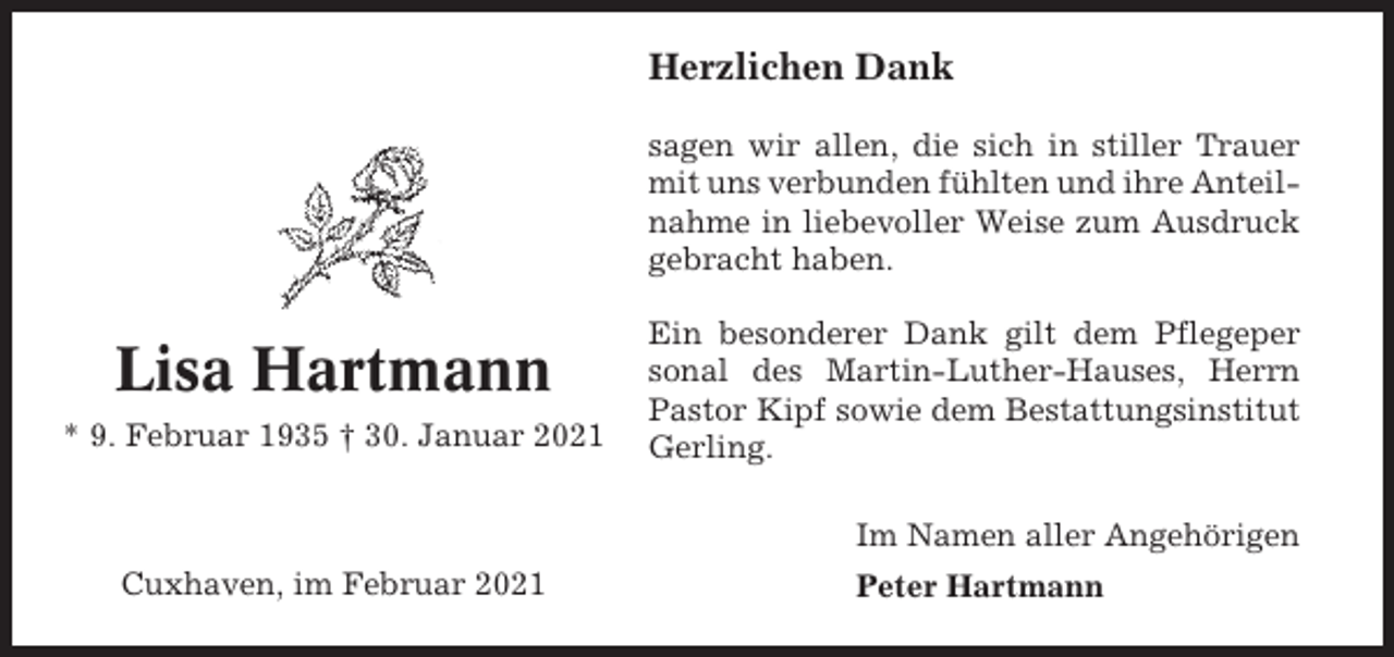 <p>Herzlichen Dank<br />sagen wir allen, die sich in stiller Trauer<br />mit uns verbunden fühlten und ihre Anteilnahme in liebevoller Weise zum Ausdruck<br />gebracht haben.</p><p>Lisa Hartmann<br />* 9. Februar 1935 † 30. Januar 2021</p><p>Ein besonderer Dank gilt dem Pflegeper<br />sonal des Martin-Luther-Hauses, Herrn<br />Pastor Kipf sowie dem Bestattungsinstitut<br />Gerling.<br />Im Namen aller Angehörigen</p><p>Cuxhaven, im Februar 2021</p><p>Peter Hartmann</p>