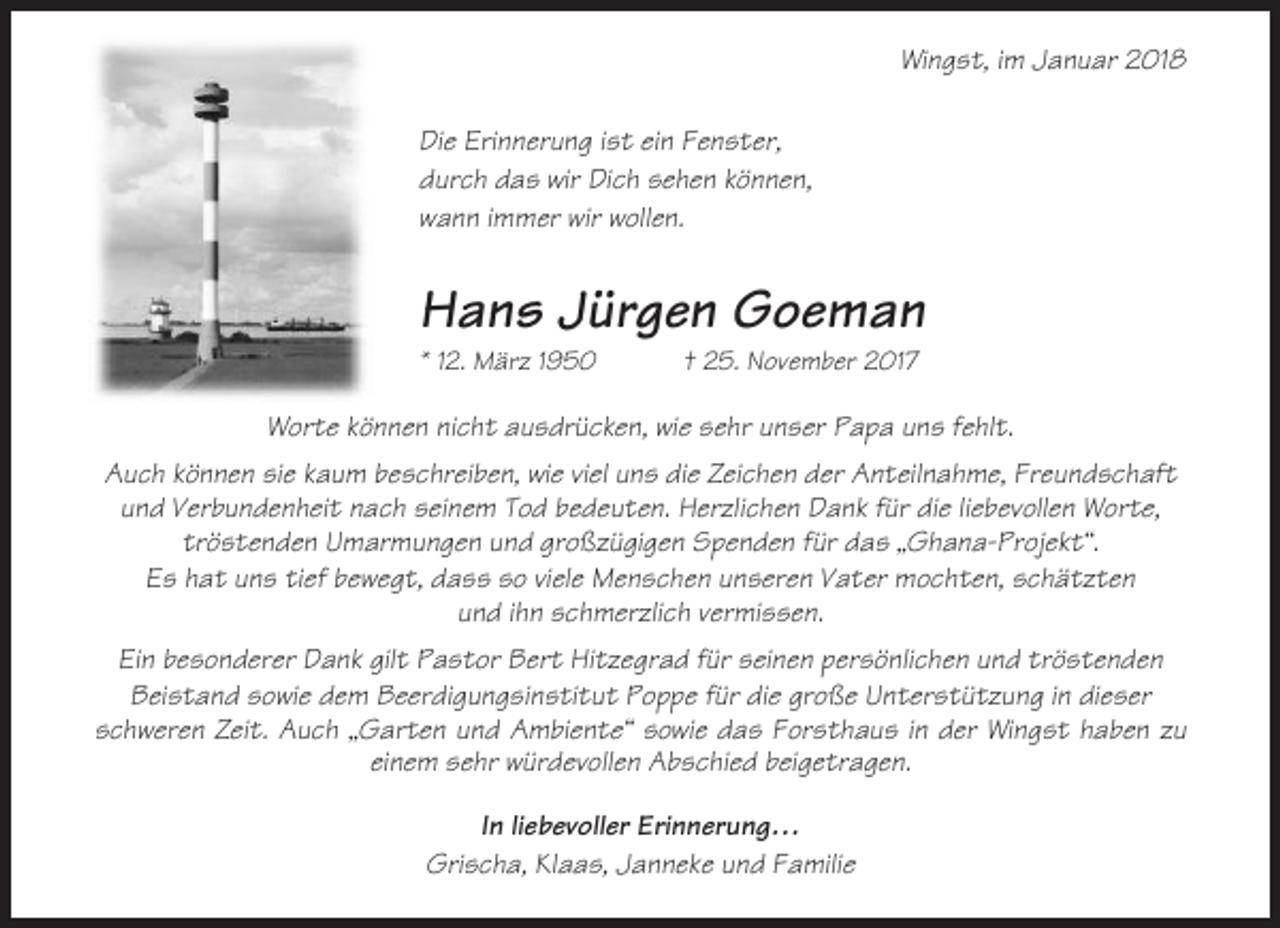 <p>Wingst, im Januar 2018<br />Die Erinnerung ist ein Fenster,<br />durch das wir Dich sehen können,<br />wann immer wir wollen.</p><p>Hans Jürgen Goeman<br />* 12. März 1950</p><p>† 25. November 2017</p><p>Worte können nicht ausdrücken, wie sehr unser Papa uns fehlt.<br />Auch können sie kaum beschreiben, wie viel uns die Zeichen der Anteilnahme, Freundschaft<br />und Verbundenheit nach seinem Tod bedeuten. Herzlichen Dank für die liebevollen Worte,<br />tröstenden Umarmungen und großzügigen Spenden für das „Ghana-Projekt“.<br />Es hat uns tief bewegt, dass so viele Menschen unseren Vater mochten, schätzten<br />und ihn schmerzlich vermissen.<br />Ein besonderer Dank gilt Pastor Bert Hitzegrad für seinen persönlichen und tröstenden<br />Beistand sowie dem Beerdigungsinstitut Poppe für die große Unterstützung in dieser<br />schweren Zeit. Auch „Garten und Ambiente“ sowie das Forsthaus in der Wingst haben zu<br />einem sehr würdevollen Abschied beigetragen.<br />In liebevoller Erinnerung…<br />Grischa, Klaas, Janneke und Familie</p>