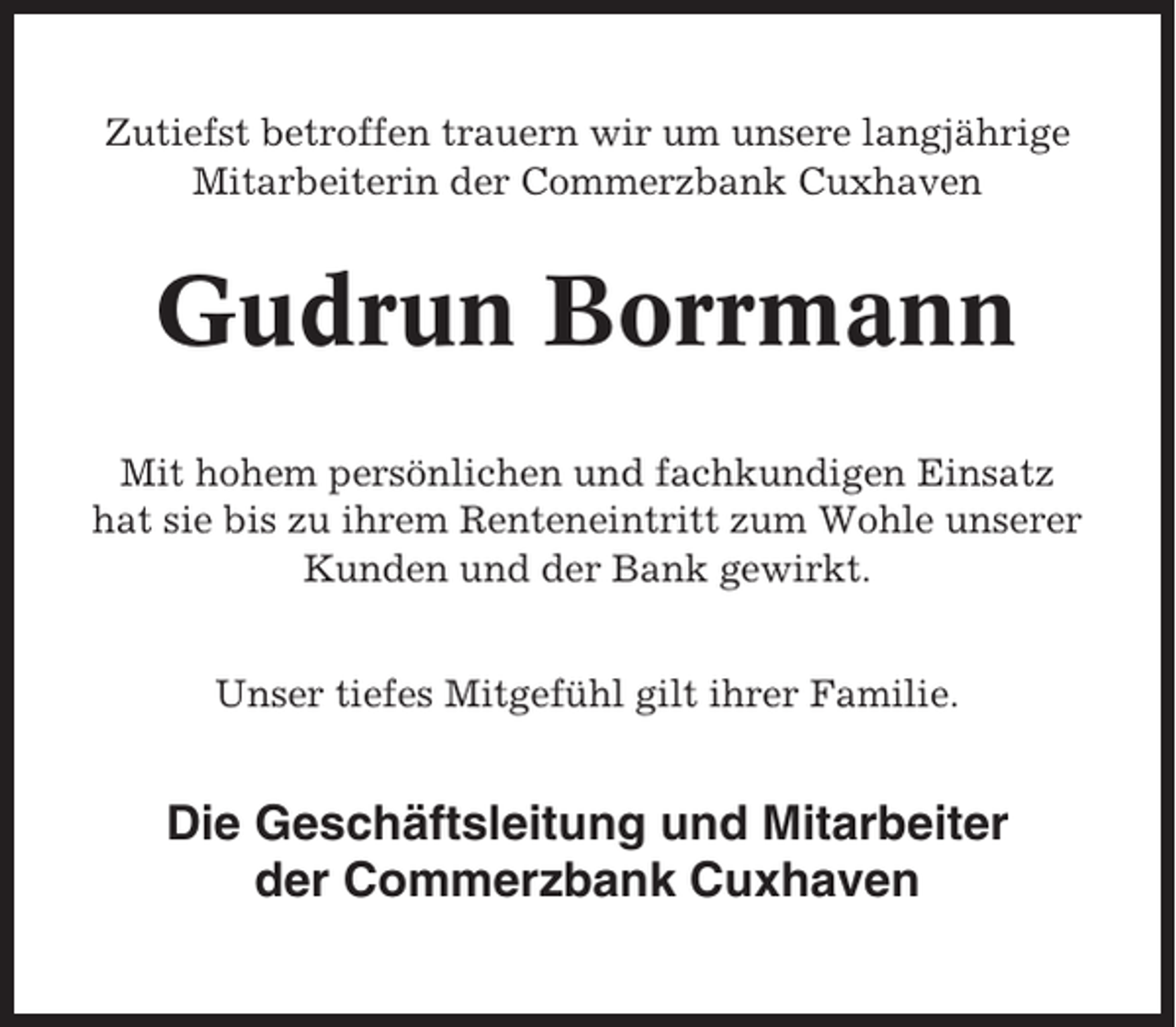 <p>Zutiefst betroffen trauern wir um unsere langjährige<br />Mitarbeiterin der Commerzbank Cuxhaven</p><p>Gudrun Borrmann<br />Mit hohem persönlichen und fachkundigen Einsatz<br />hat sie bis zu ihrem Renteneintritt zum Wohle unserer<br />Kunden und der Bank gewirkt.<br />Unser tiefes Mitgefühl gilt ihrer Familie.</p><p>Die Geschäftsleitung und Mitarbeiter<br />der Commerzbank Cuxhaven</p>