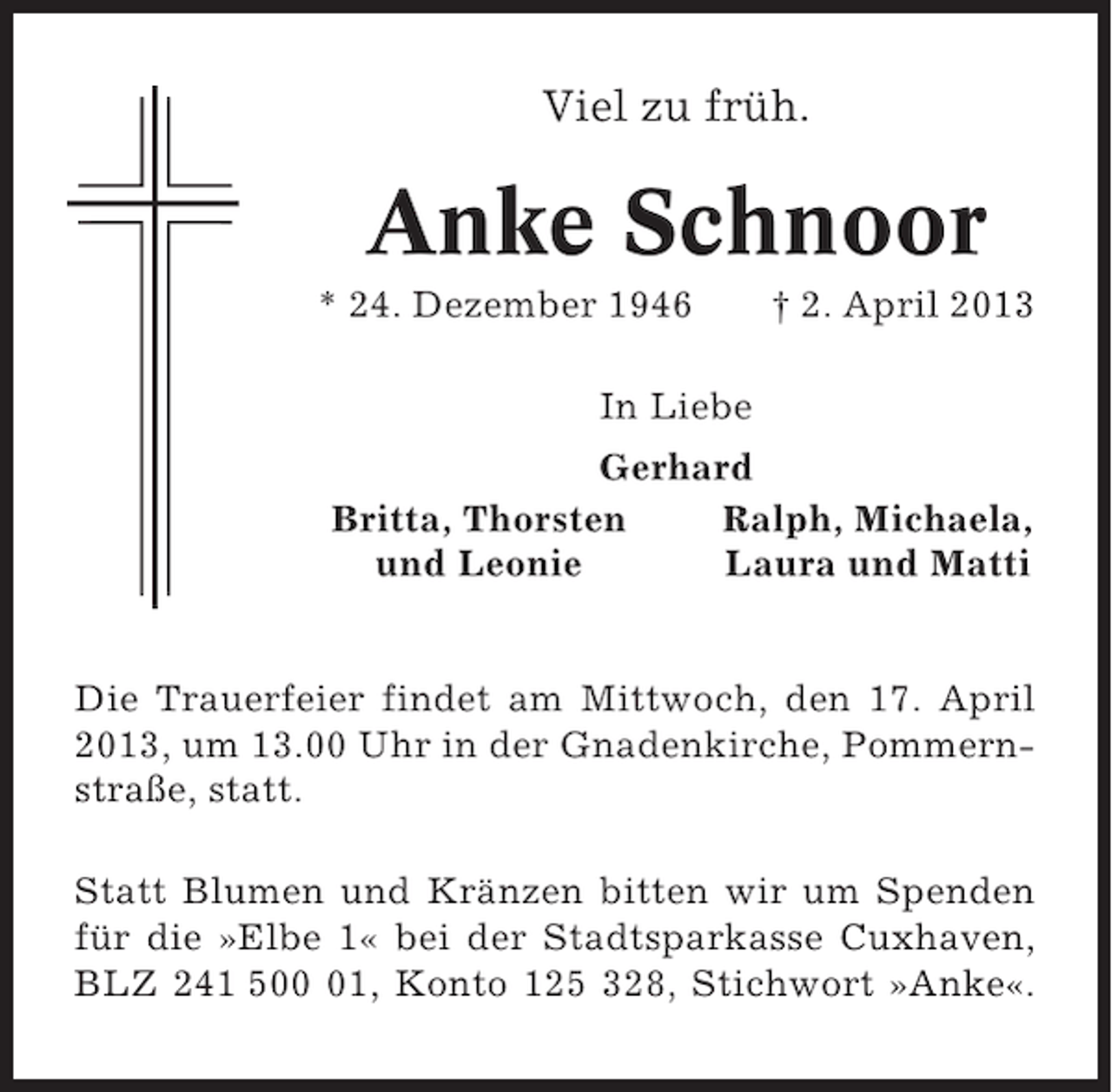 <p>Viel zu früh.</p><p>Anke Schnoor<br />* 24. Dezember 1946</p><p>† 2. April 2013</p><p>In Liebe<br />Gerhard<br />Britta, Thorsten<br />Ralph, Michaela,<br />und Leonie<br />Laura und Matti</p><p>Die Trauerfeier findet am Mittwoch, den 17. April<br />2013, um 13.00 Uhr in der Gnadenkirche, Pommernstraße, statt.<br />Statt Blumen und Kränzen bitten wir um Spenden<br />für die »Elbe 1« bei der Stadtsparkasse Cuxhaven,<br />BLZ 241 501, Konto 125 328, Stichwort »Anke«.</p>