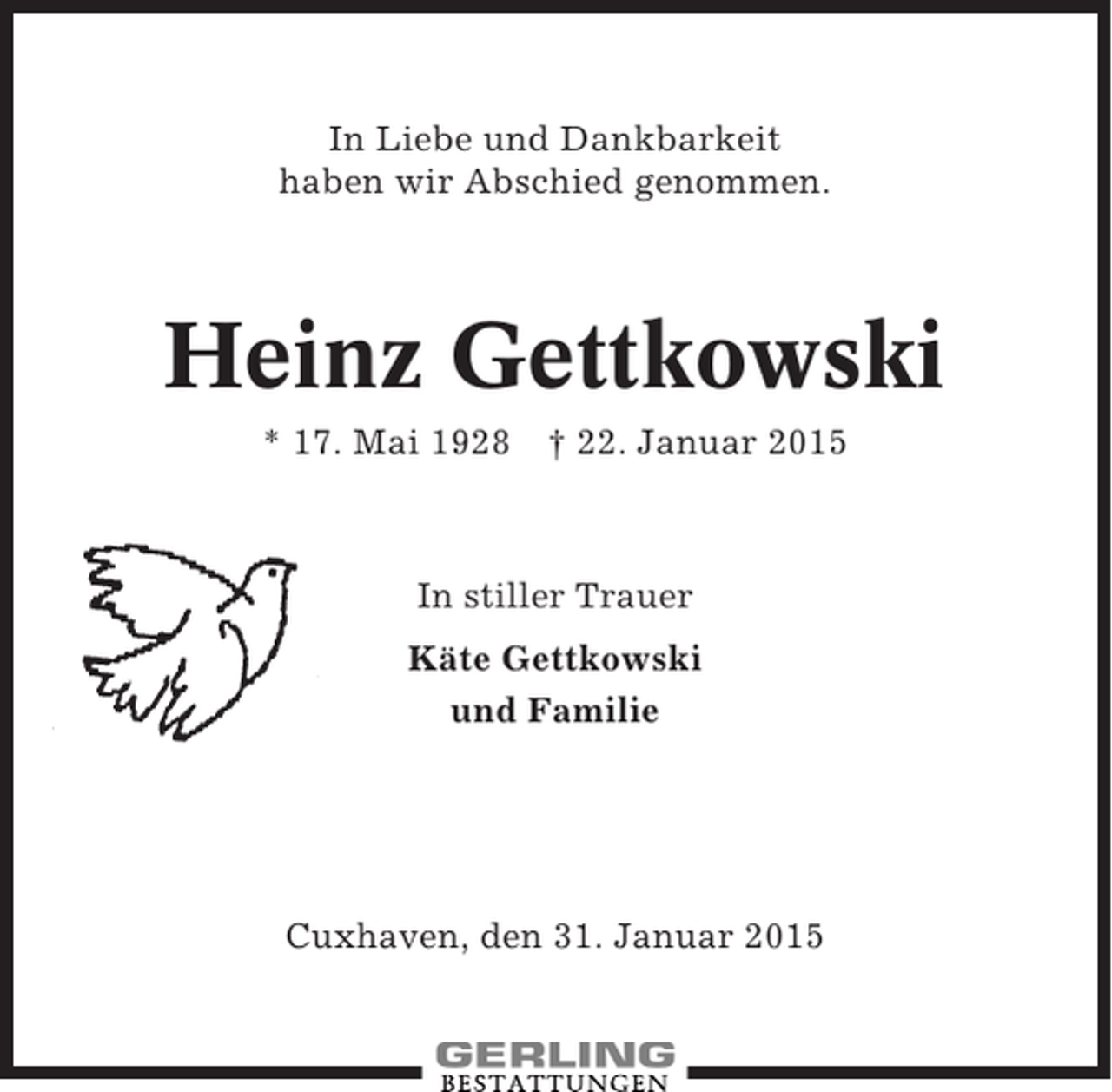 <p>In Liebe und Dankbarkeit<br />haben wir Abschied genommen.</p><p>Heinz Gettkowski<br />* 17. Mai 1928</p><p>† 22. Januar 2015</p><p>In stiller Trauer<br />Käte Gettkowski<br />und Familie</p><p>Cuxhaven, den 31. Januar 2015</p>