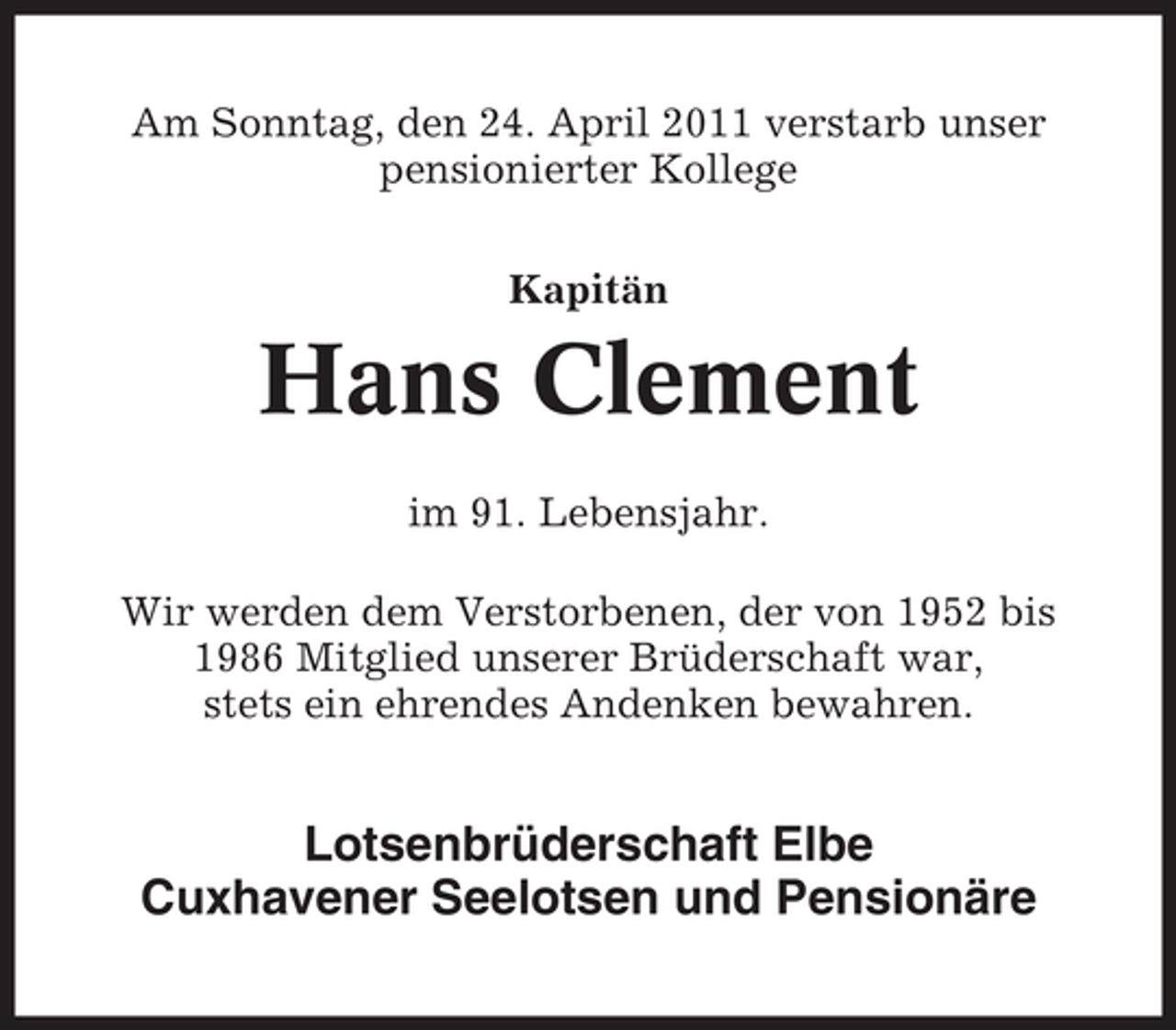 <p>Am Sonntag, den 24. April 2011 verstarb unser pensionierter Kollege Kapitän</p><p>Hans Clement<br />im 91. Lebensjahr. Wir werden dem Verstorbenen, der von 1952 bis 1986 Mitglied unserer Brüderschaft war, stets ein ehrendes Andenken bewahren.</p><p>Lotsenbrüderschaft Elbe Cuxhavener Seelotsen und Pensionäre</p>
