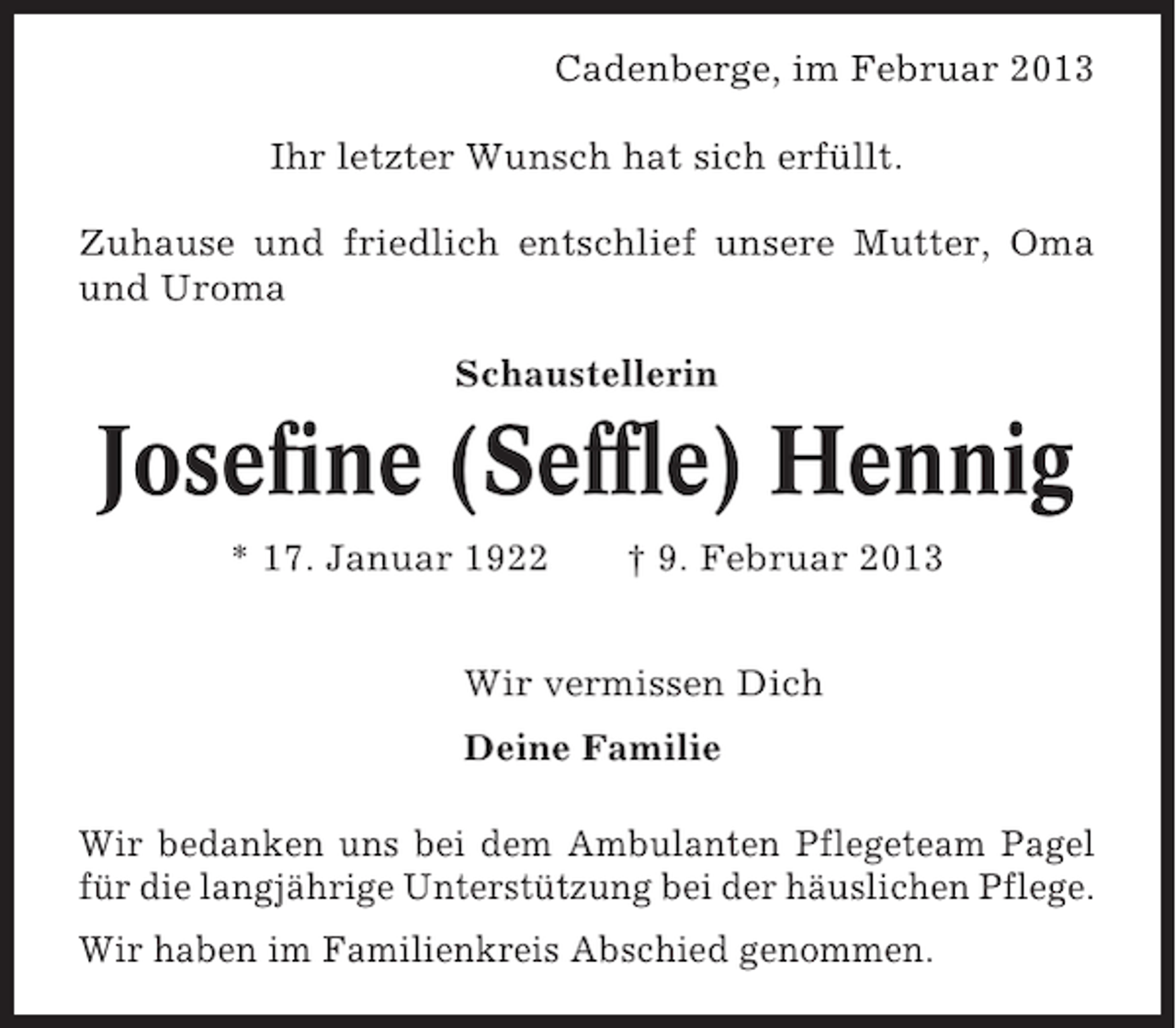 <p>Cadenberge, im Februar 2013<br />Ihr letzter Wunsch hat sich erfüllt.<br />Zuhause und friedlich entschlief unsere Mutter, Oma<br />und Uroma<br />Schaustellerin</p><p>Josefine (Seffle) Hennig<br />* 17. Januar 1922</p><p>† 9. Februar 2013</p><p>Wir vermissen Dich<br />Deine Familie<br />Wir bedanken uns bei dem Ambulanten Pflegeteam Pagel<br />für die langjährige Unterstützung bei der häuslichen Pflege.<br />Wir haben im Familienkreis Abschied genommen.</p>