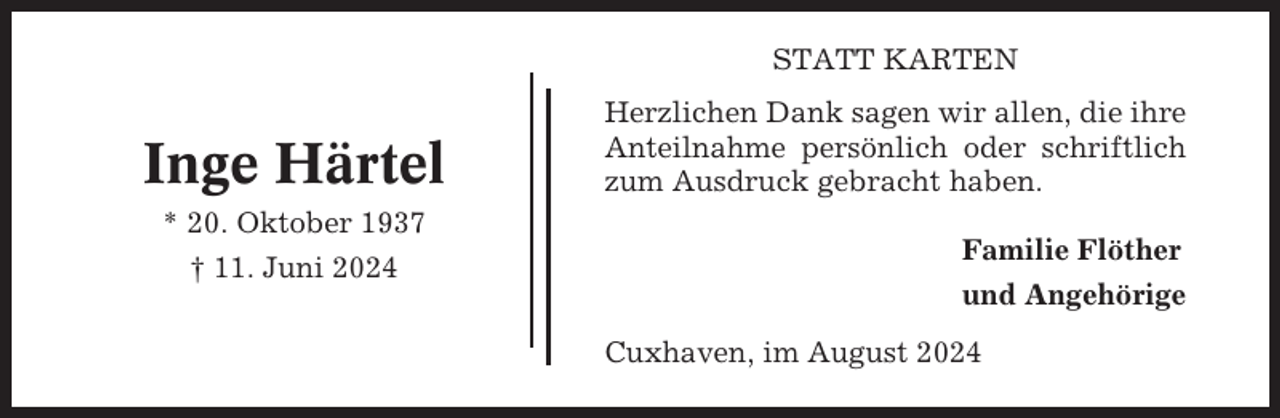 <p>STATT KARTEN</p><p>Inge Härtel<br />* 20. Oktober 1937<br />† 11. Juni 2024</p><p>Herzlichen Dank sagen wir allen, die ihre<br />Anteilnahme persönlich oder schriftlich<br />zum Ausdruck gebracht haben.<br />Familie Flöther<br />und Angehörige<br />Cuxhaven, im August 2024</p>