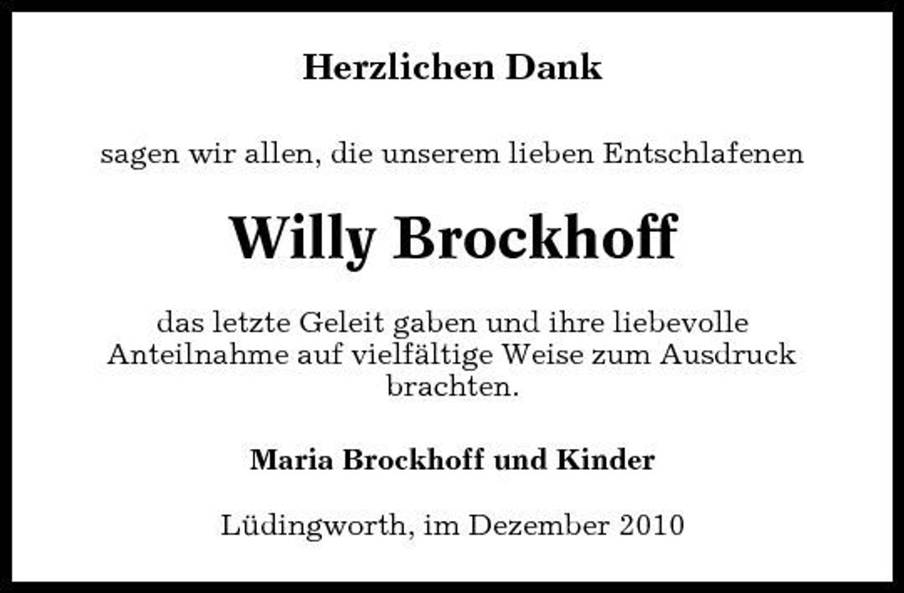 <p>Herzlichen Dank<br />sagen wir allen, die unserem lieben Entschlafenen</p><p>Willy Brockhoff<br />das letzte Geleit gaben und ihre liebevolle Anteilnahme auf vielfältige Weise zum Ausdruck brachten. Maria Brockhoff und Kinder Lüdingworth, im Dezember 2010</p>