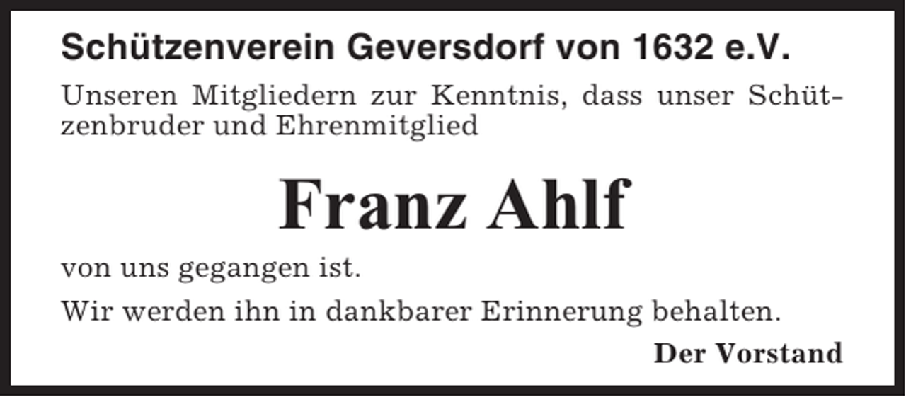 <p>Schützenverein Geversdorf von 1632 e.V.<br />Unseren Mitgliedern zur Kenntnis, dass unser Schützenbruder und Ehrenmitglied</p><p>Franz Ahlf<br />von uns gegangen ist.<br />Wir werden ihn in dankbarer Erinnerung behalten.<br />Der Vorstand</p>
