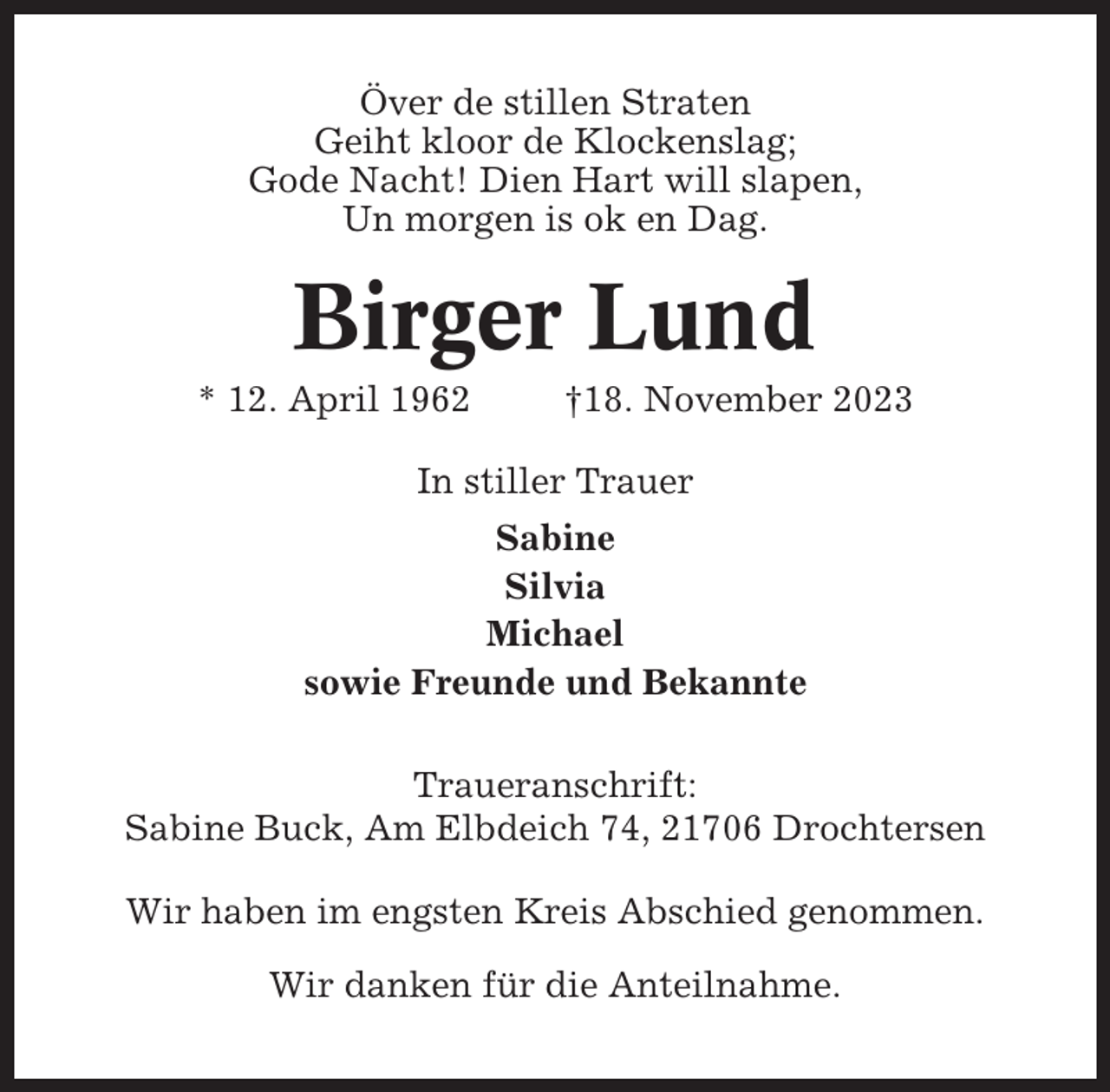 <p>Över de stillen Straten<br />Geiht kloor de Klockenslag;<br />Gode Nacht! Dien Hart will slapen,<br />Un morgen is ok en Dag.</p><p>Birger Lund<br />* 12. April 1962</p><p>†18. November 2023</p><p>In stiller Trauer<br />Sabine<br />Silvia<br />Michael<br />sowie Freunde und Bekannte<br />Traueranschrift:<br />Sabine Buck, Am Elbdeich 74, 21706 Drochtersen<br />Wir haben im engsten Kreis Abschied genommen.<br />Wir danken für die Anteilnahme.</p>