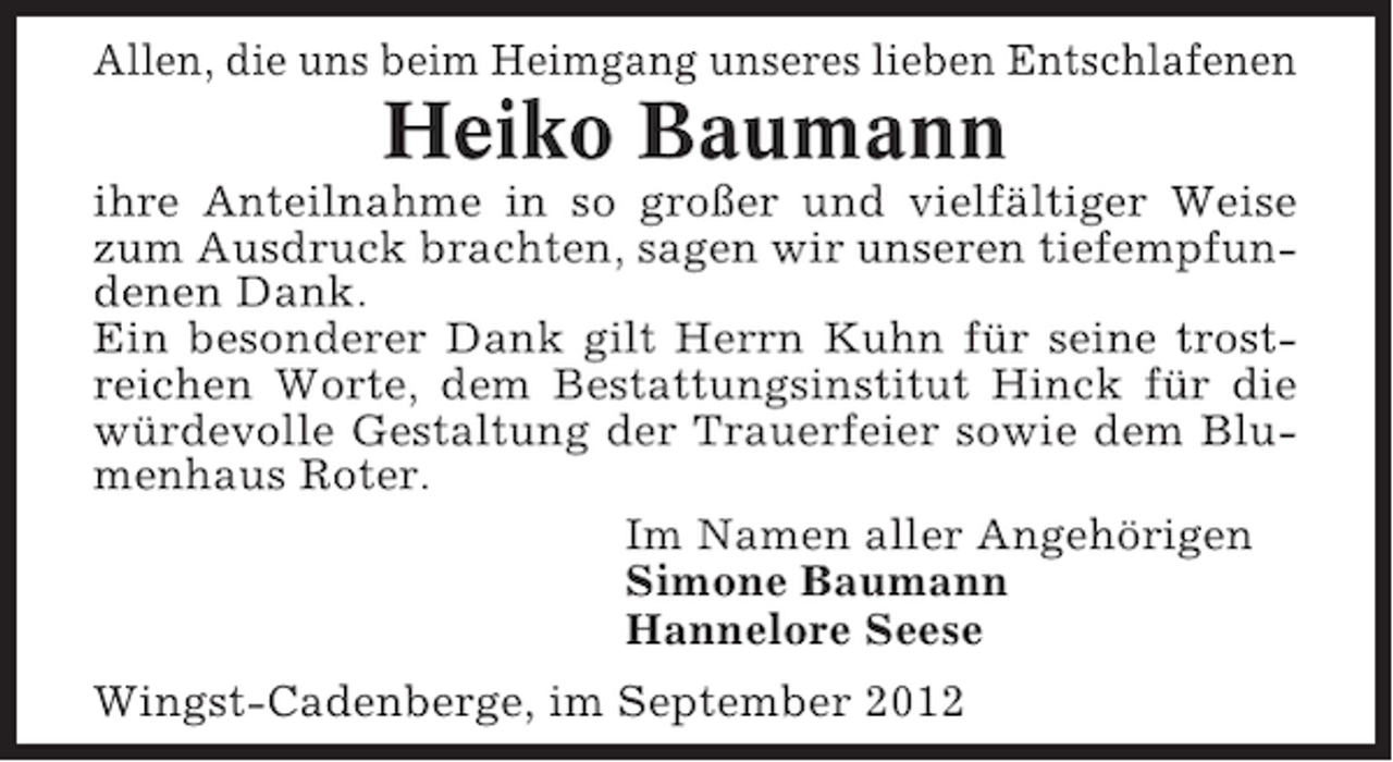 <p>Allen, die uns beim Heimgang unseres lieben Entschlafenen</p><p>Heiko Baumann<br />ihre Anteilnahme in so großer und vielfältiger Weise<br />zum Ausdruck brachten, sagen wir unseren tiefempfundenen Dank.<br />Ein besonderer Dank gilt Herrn Kuhn für seine trostreichen Worte, dem Bestattungsinstitut Hinck für die<br />würdevolle Gestaltung der Trauerfeier sowie dem Blumenhaus Roter.<br />Im Namen aller Angehörigen<br />Simone Baumann<br />Hannelore Seese<br />Wingst-Cadenberge, im September 2012</p>