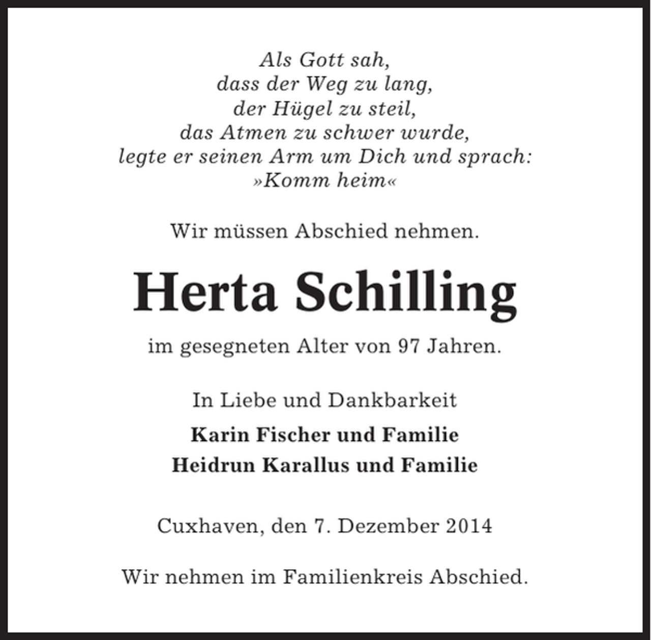 <p>Als Gott sah,<br />dass der Weg zu lang,<br />der Hügel zu steil,<br />das Atmen zu schwer wurde,<br />legte er seinen Arm um Dich und sprach:<br />»Komm heim«<br />Wir müssen Abschied nehmen.</p><p>Herta Schilling<br />im gesegneten Alter von 97 Jahren.<br />In Liebe und Dankbarkeit<br />Karin Fischer und Familie<br />Heidrun Karallus und Familie<br />Cuxhaven, den 7. Dezember 2014<br />Wir nehmen im Familienkreis Abschied.</p>