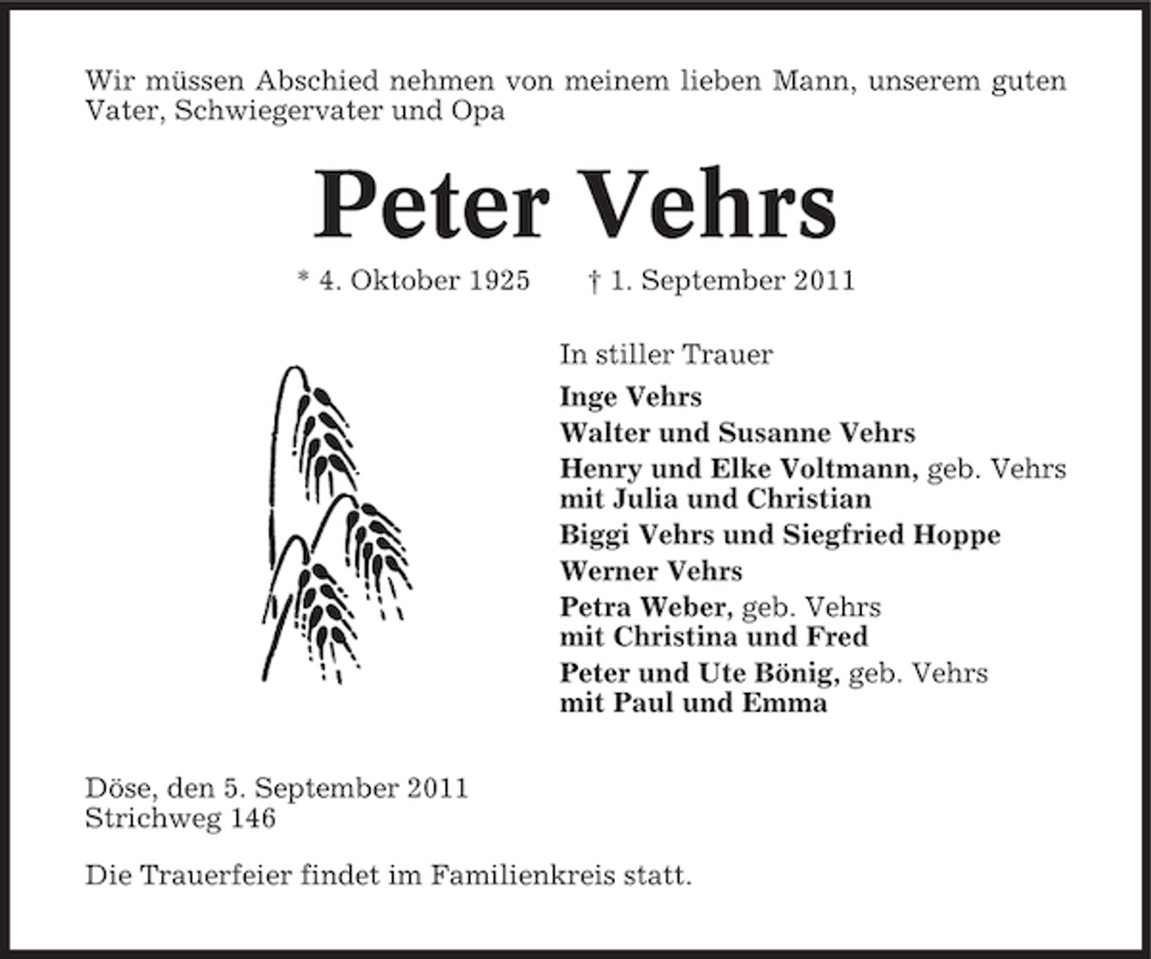 <p>Wir müssen Abschied nehmen von meinem lieben Mann, unserem guten<br />Vater, Schwiegervater und Opa</p><p>Peter Vehrs<br />* 4. Oktober 1925</p><p>† 1. September 2011<br />In stiller Trauer<br />Inge Vehrs<br />Walter und Susanne Vehrs<br />Henry und Elke Voltmann, geb. Vehrs<br />mit Julia und Christian<br />Biggi Vehrs und Siegfried Hoppe<br />Werner Vehrs<br />Petra Weber, geb. Vehrs<br />mit Christina und Fred<br />Peter und Ute Bönig, geb. Vehrs<br />mit Paul und Emma</p><p>Döse, den 5. September 2011<br />Strichweg 146<br />Die Trauerfeier findet im Familienkreis statt.</p>