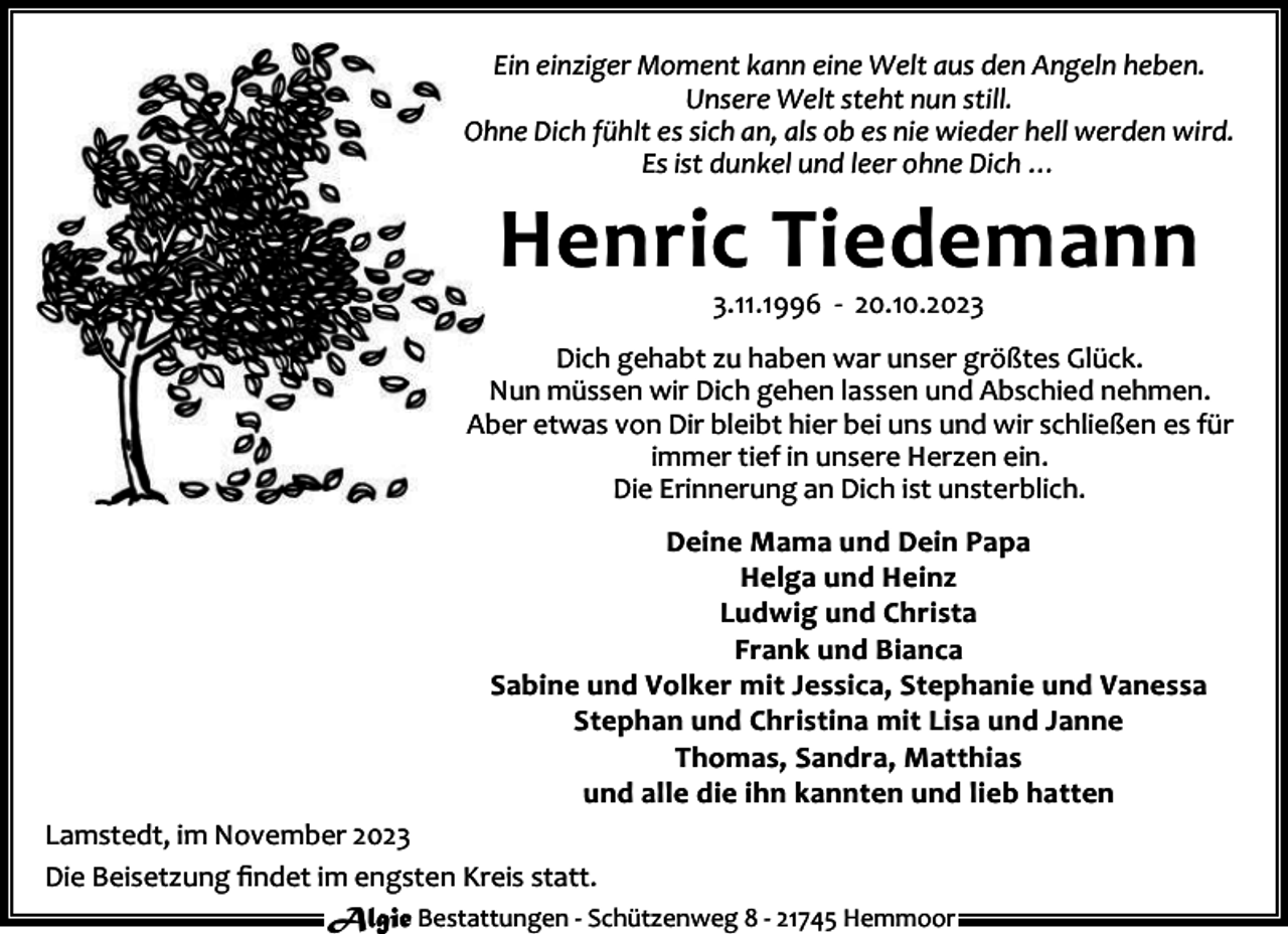 <p>Ein einziger Moment kann eine Welt aus den Angeln heben.<br />Unsere Welt steht nun still.<br />Ohne Dich fühlt es sich an, als ob es nie wieder hell werden wird.<br />Es ist dunkel und leer ohne Dich …</p><p>Henric Tiedemann<br />3.11.1996 - 20.10.2023</p><p>Dich gehabt zu haben war unser größtes Glück.<br />Nun müssen wir Dich gehen lassen und Abschied nehmen.<br />Aber etwas von Dir bleibt hier bei uns und wir schließen es für<br />immer tief in unsere Herzen ein.<br />Die Erinnerung an Dich ist unsterblich.<br />Deine Mama und Dein Papa<br />Helga und Heinz<br />Ludwig und Christa<br />Frank und Bianca<br />Sabine und Volker mit Jessica, Stephanie und Vanessa<br />Stephan und Christina mit Lisa und Janne<br />Thomas, Sandra, Matthias<br />und alle die ihn kannten und lieb hatten<br />Lamstedt, im November 2023<br />Die Beisetzung ﬁndet im engsten Kreis statt.<br />Algie Bestattungen - Schützenweg 8 - 21745 Hemmoor</p>