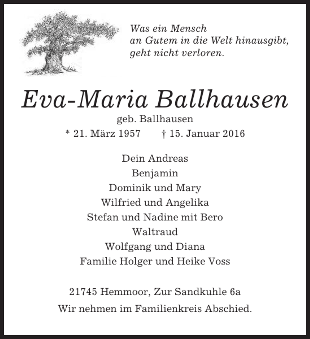 <p>Was ein Mensch<br />an Gutem in die Welt hinausgibt,<br />geht nicht verloren.</p><p>Eva-Maria Ballhausen<br />geb. Ballhausen<br />* 21. März 1957<br />† 15. Januar 2016<br />Dein Andreas<br />Benjamin<br />Dominik und Mary<br />Wilfried und Angelika<br />Stefan und Nadine mit Bero<br />Waltraud<br />Wolfgang und Diana<br />Familie Holger und Heike Voss<br />21745 Hemmoor, Zur Sandkuhle 6a<br />Wir nehmen im Familienkreis Abschied.</p>