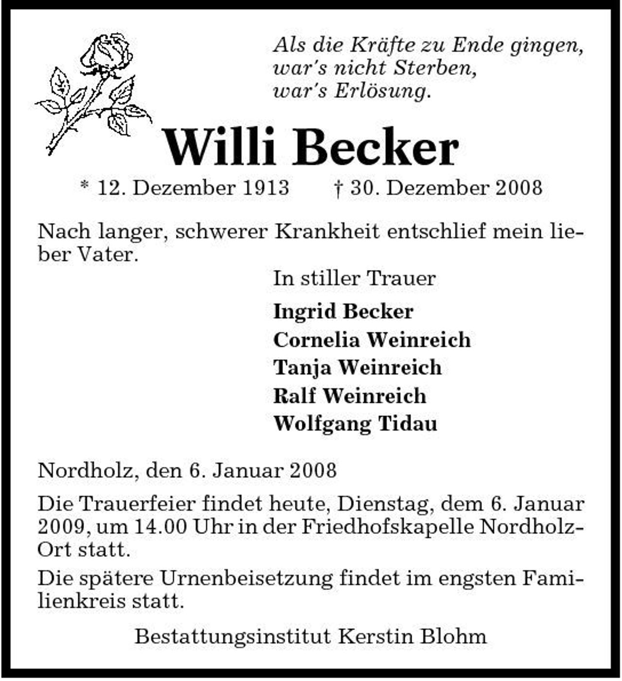 <p>Als die Kräfte zu Ende gingen, war's nicht Sterben, war's Erlösung.</p><p>Willi Becker<br />* 12. Dezember 1913 † 30. Dezember 2008 Nach langer, schwerer Krankheit entschlief mein lieber Vater. In stiller Trauer Ingrid Becker Cornelia Weinreich Tanja Weinreich Ralf Weinreich Wolfgang Tidau Nordholz, den 6. Januar 2008 Die Trauerfeier findet heute, Dienstag, dem 6. Januar 2009, um 14.00 Uhr in der Friedhofskapelle NordholzOrt statt. Die spätere Urnenbeisetzung findet im engsten Familienkreis statt. Bestattungsinstitut Kerstin Blohm</p>