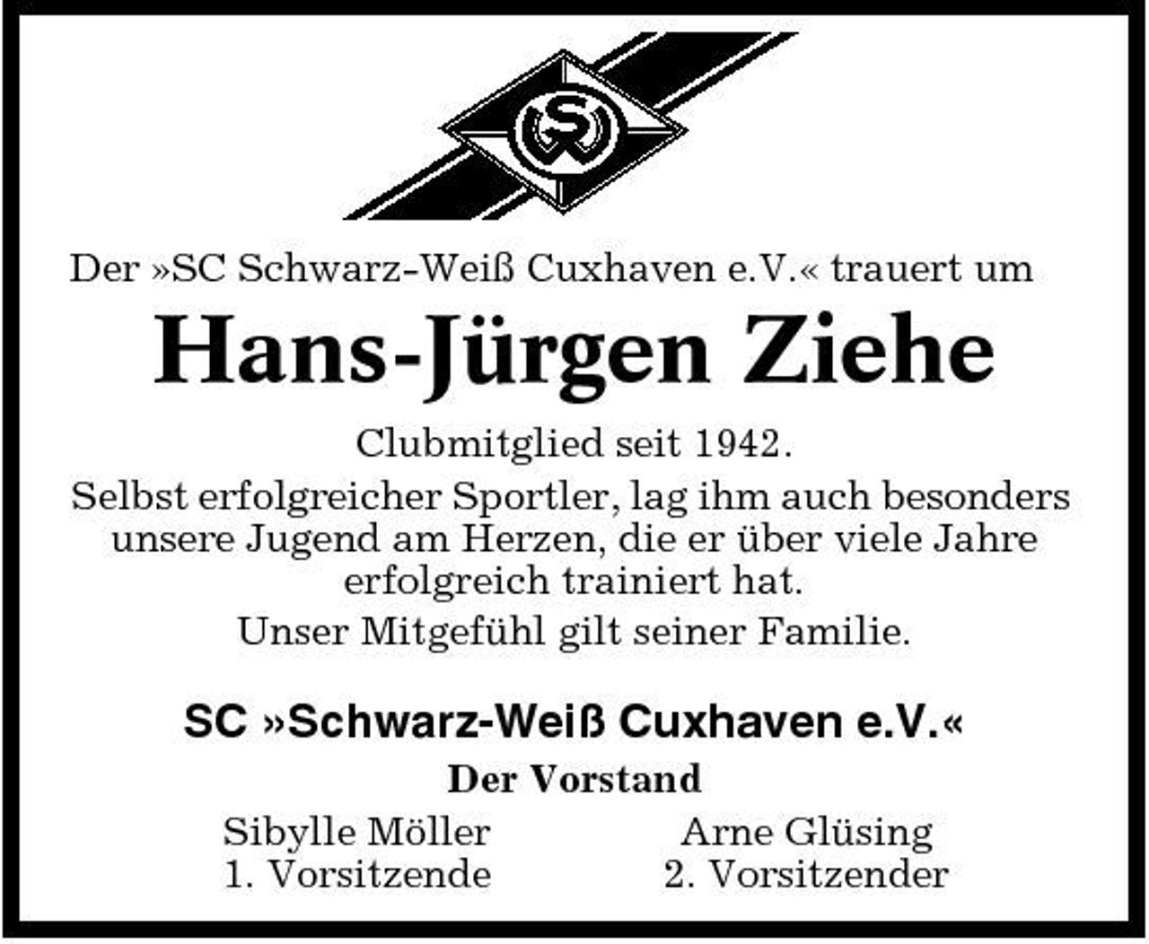 <p>Der »SC Schwarz-Weiß Cuxhaven e.V.« trauert um</p><p>Hans-Jürgen Ziehe<br />Clubmitglied seit 1942. Selbst erfolgreicher Sportler, lag ihm auch besonders unsere Jugend am Herzen, die er über viele Jahre erfolgreich trainiert hat. Unser Mitgefühl gilt seiner Familie.</p><p>SC »Schwarz-Weiß Cuxhaven e.V.«<br />Der Vorstand Sibylle Möller Arne Glüsing 1. Vorsitzende 2. Vorsitzender</p>