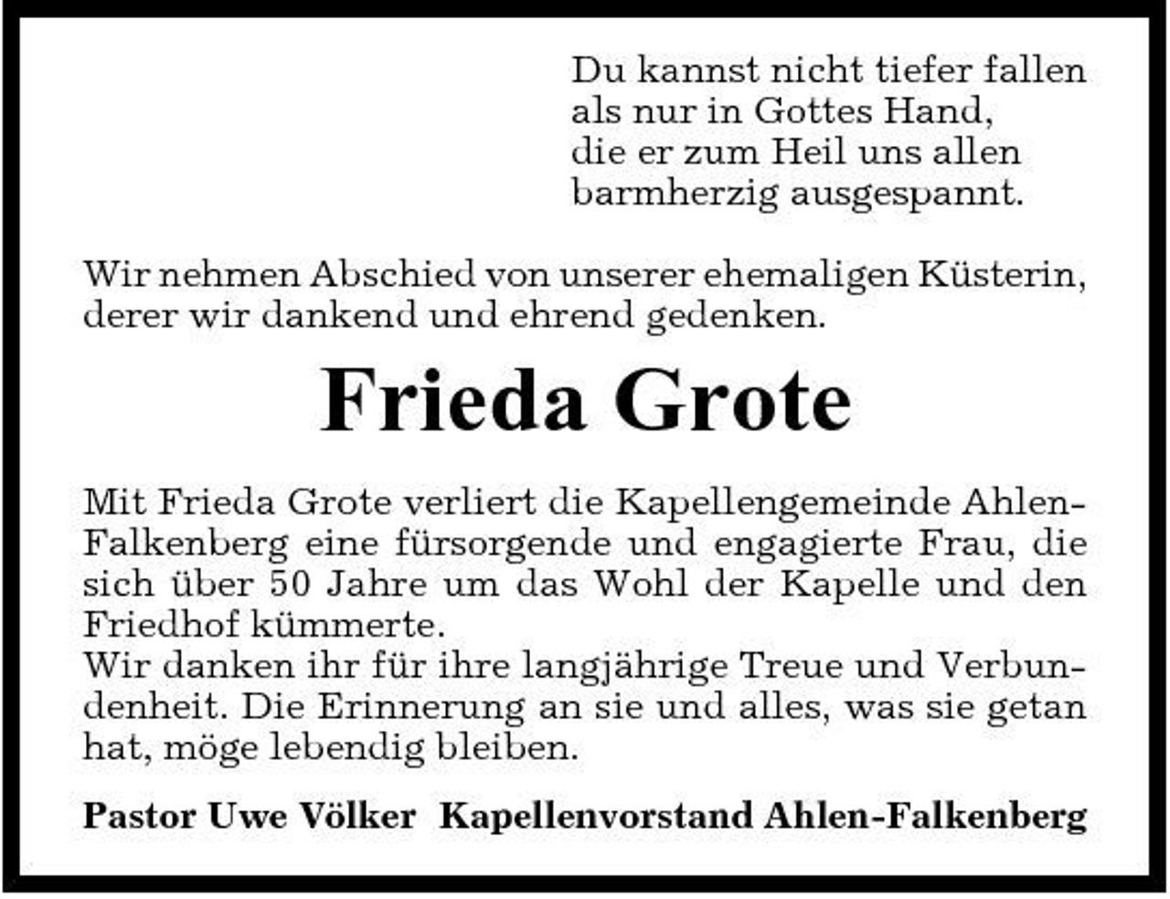 <p>Du kannst nicht tiefer fallen als nur in Gottes Hand, die er zum Heil uns allen barmherzig ausgespannt. Wir nehmen Abschied von unserer ehemaligen Küsterin, derer wir dankend und ehrend gedenken.</p><p>Frieda Grote<br />Mit Frieda Grote verliert die Kapellengemeinde AhlenFalkenberg eine fürsorgende und engagierte Frau, die sich über 50 Jahre um das Wohl der Kapelle und den Friedhof kümmerte. Wir danken ihr für ihre langjährige Treue und Verbundenheit. Die Erinnerung an sie und alles, was sie getan hat, möge lebendig bleiben. Pastor Uwe Völker Kapellenvorstand Ahlen-Falkenberg</p>