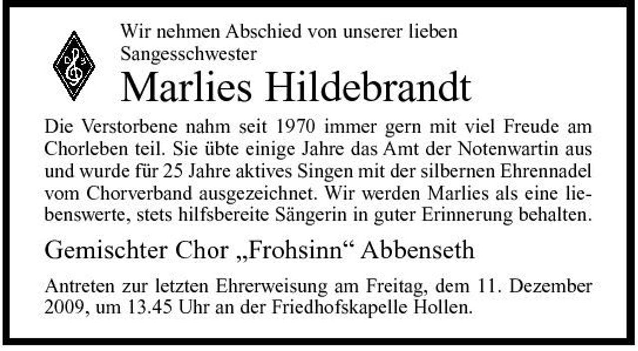 <p>Wir nehmen Abschied von unserer lieben Sangesschwester</p><p>Marlies Hildebrandt<br />Die Verstorbene nahm seit 1970 immer gern mit viel Freude am Chorleben teil. Sie übte einige Jahre das Amt der Notenwartin aus und wurde für 25 Jahre aktives Singen mit der silbernen Ehrennadel vom Chorverband ausgezeichnet. Wir werden Marlies als eine liebenswerte, stets hilfsbereite Sängerin in guter Erinnerung behalten.</p><p>Gemischter Chor „Frohsinn“ Abbenseth<br />Antreten zur letzten Ehrerweisung am Freitag, dem 11. Dezember 2009, um 13.45 Uhr an der Friedhofskapelle Hollen.</p>