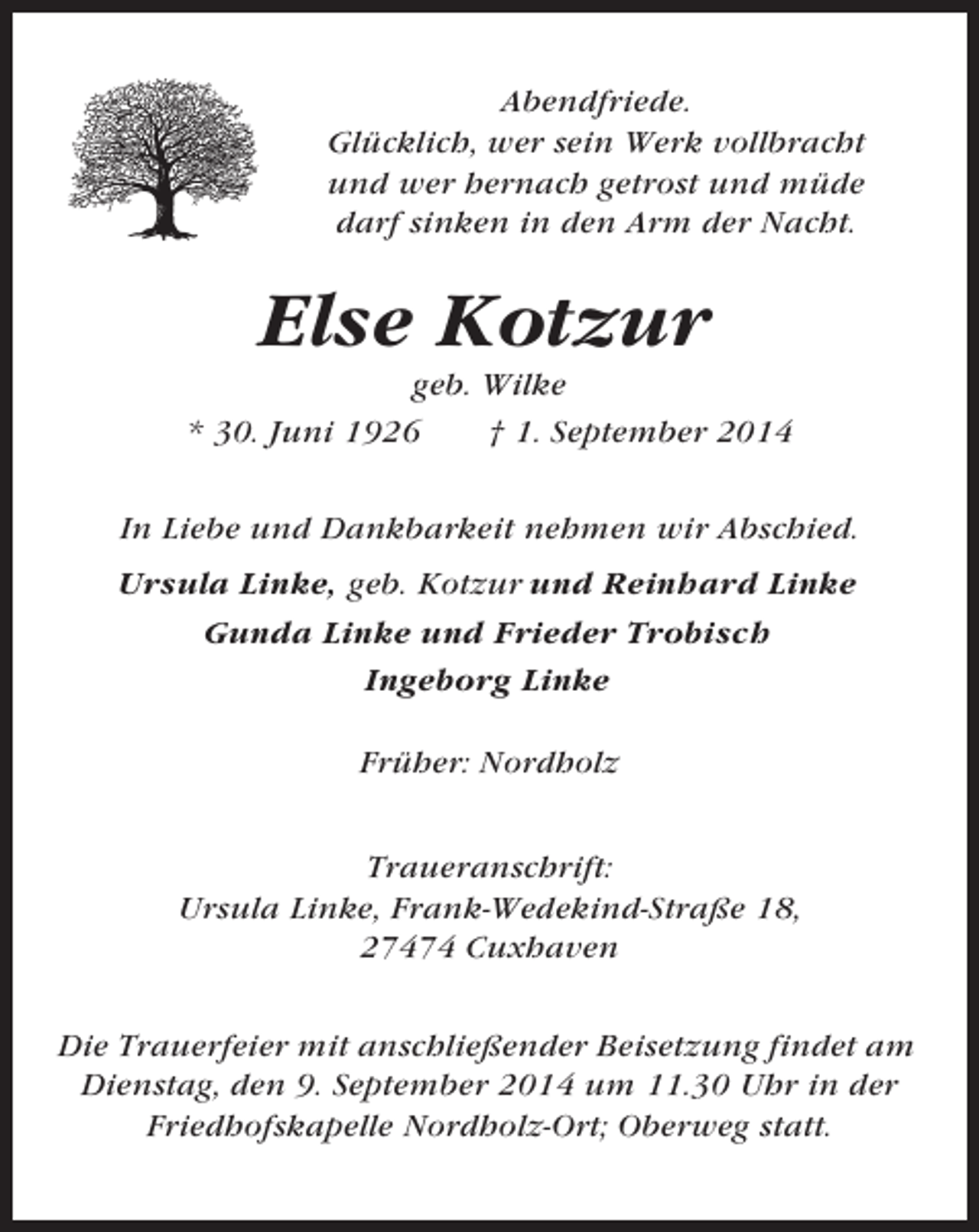 <p>Abendfriede.<br />Glücklich, wer sein Werk vollbracht<br />und wer hernach getrost und müde<br />darf sinken in den Arm der Nacht.</p><p>Else Kotzur<br />geb. Wilke<br />* 30. Juni 1926<br />† 1. September 2014<br />In Liebe und Dankbarkeit nehmen wir Abschied.<br />Ursula Linke, geb. Kotzur und Reinhard Linke<br />Gunda Linke und Frieder Trobisch<br />Ingeborg Linke<br />Früher: Nordholz<br />Traueranschrift:<br />Ursula Linke, Frank-Wedekind-Straße 18,<br />27474 Cuxhaven<br />Die Trauerfeier mit anschließender Beisetzung findet am<br />Dienstag, den 9. September 2014 um 11.30 Uhr in der<br />Friedhofskapelle Nordholz-Ort; Oberweg statt.</p>