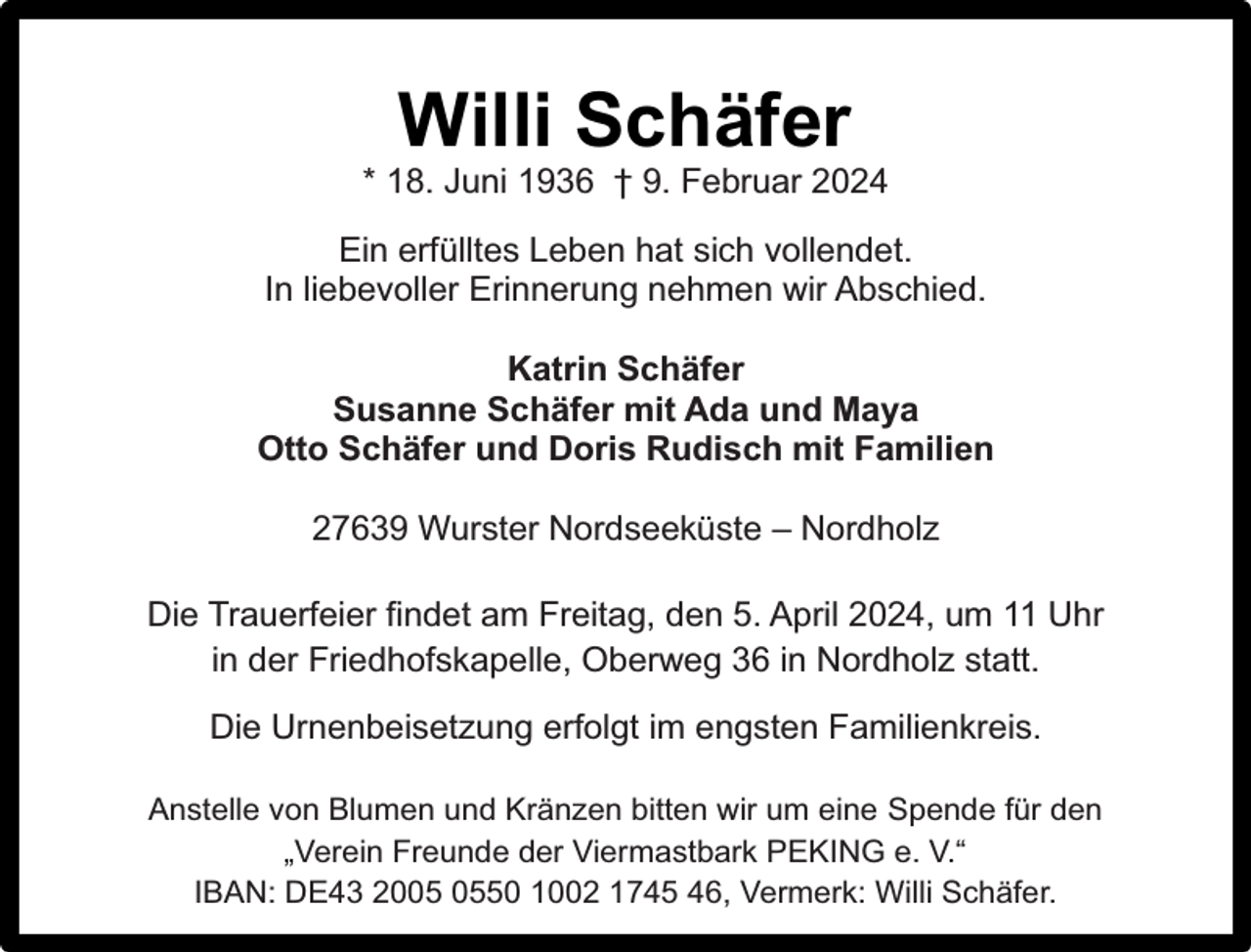<p>Willi Schäfer</p><p>* 18. Juni 1936 † 9. Februar 2024<br />Ein erfülltes Leben hat sich vollendet.<br />In liebevoller Erinnerung nehmen wir Abschied.<br />Katrin Schäfer<br />Susanne Schäfer mit Ada und Maya<br />Otto Schäfer und Doris Rudisch mit Familien<br />27639 Wurster Nordseeküste – Nordholz<br />Die Trauerfeier findet am Freitag, den 5. April 2024, um 11 Uhr<br />in der Friedhofskapelle, Oberweg 36 in Nordholz statt.<br />Die Urnenbeisetzung erfolgt im engsten Familienkreis.<br />Anstelle von Blumen und Kränzen bitten wir um eine Spende für den<br />„Verein Freunde der Viermastbark PEKING e. V.“<br />IBAN: DE43 2050 1002 1745 46, Vermerk: Willi Schäfer.</p>