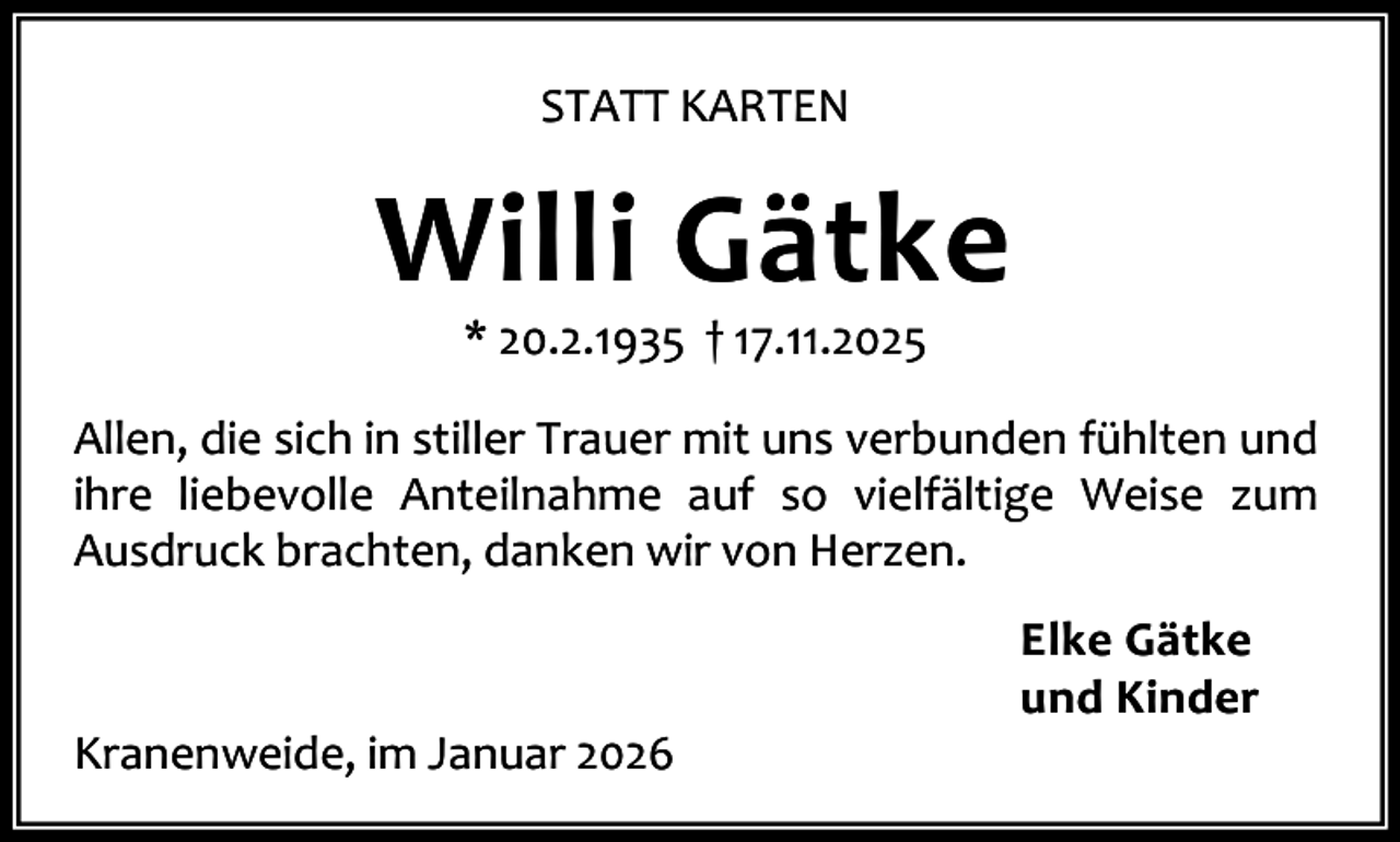 <p>STATT KARTEN</p><p>Willi Gätke<br />* 20.2.1935 † 17.11.2025</p><p>Allen, die sich in stiller Trauer mit uns verbunden fühlten und<br />ihre liebevolle Anteilnahme auf so vielfältige Weise zum<br />Ausdruck brachten, danken wir von Herzen.</p><p>Kranenweide, im Januar 2026</p><p>Elke Gätke<br />und Kinder</p>