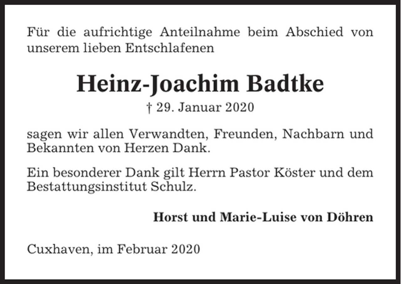 <p>Für die aufrichtige Anteilnahme beim Abschied von<br />unserem lieben Entschlafenen</p><p>Heinz-Joachim Badtke<br />† 29. Januar 2020<br />sagen wir allen Verwandten, Freunden, Nachbarn und<br />Bekannten von Herzen Dank.<br />Ein besonderer Dank gilt Herrn Pastor Köster und dem<br />Bestattungsinstitut Schulz.<br />Horst und Marie-Luise von Döhren<br />Cuxhaven, im Februar 2020</p>