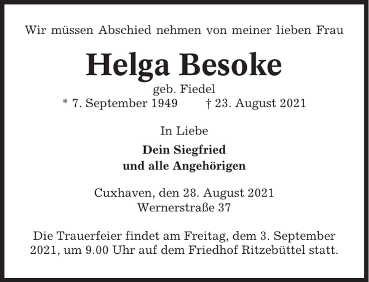 <p>Wir müssen Abschied nehmen von meiner lieben Frau</p><p>Helga Besoke<br />geb. Fiedel<br />* 7. September 1949<br />† 23. August 2021<br />In Liebe<br />Dein Siegfried<br />und alle Angehörigen<br />Cuxhaven, den 28. August 2021<br />Wernerstraße 37<br />Die Trauerfeier findet am Freitag, dem 3. September<br />2021, um 9.00 Uhr auf dem Friedhof Ritzebüttel statt.</p>
