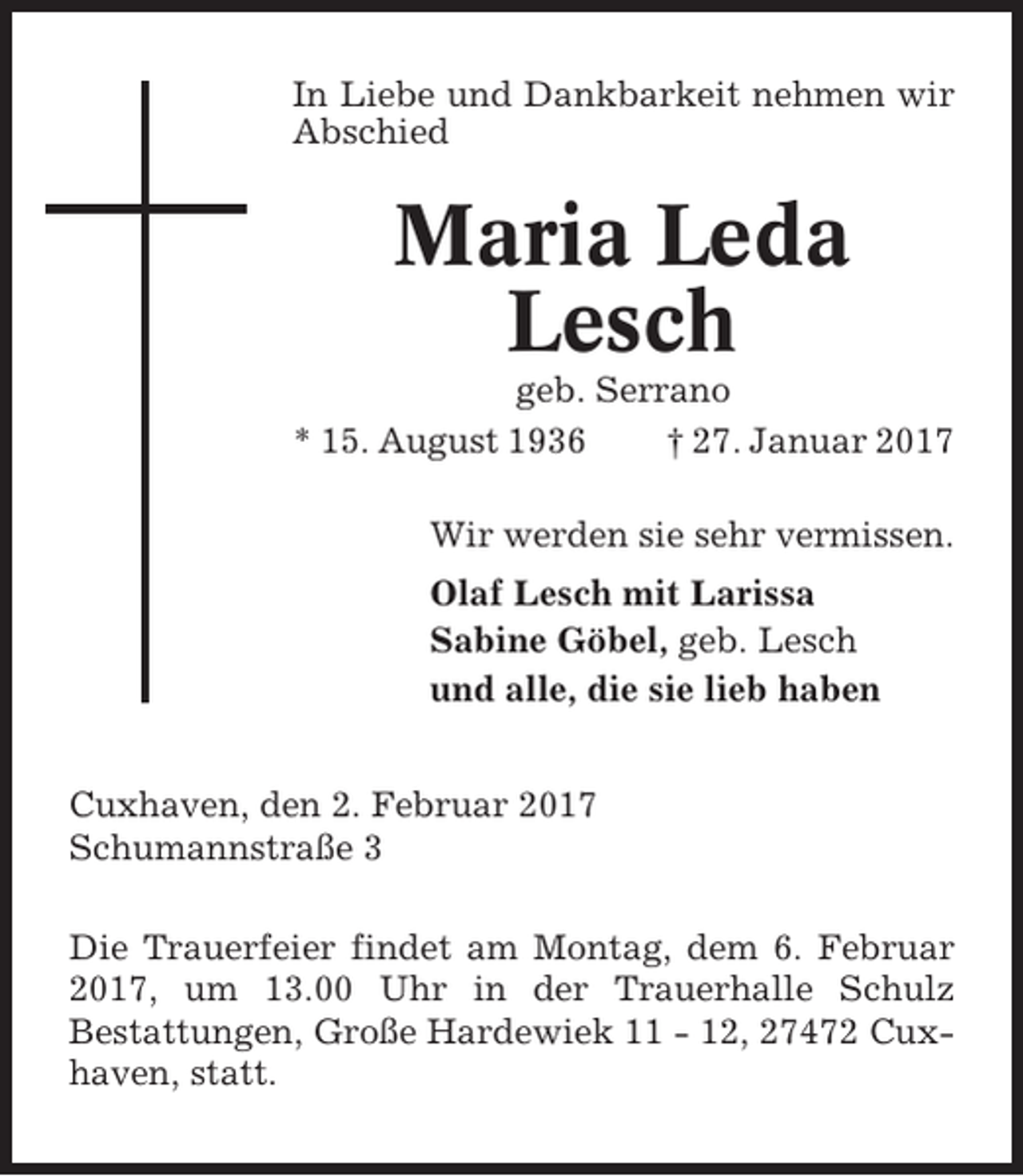 <p>In Liebe und Dankbarkeit nehmen wir<br />Abschied</p><p>Maria Leda<br />Lesch<br />geb. Serrano<br />* 15. August 1936<br />† 27. Januar 2017<br />Wir werden sie sehr vermissen.<br />Olaf Lesch mit Larissa<br />Sabine Göbel, geb. Lesch<br />und alle, die sie lieb haben<br />Cuxhaven, den 2. Februar 2017<br />Schumannstraße 3<br />Die Trauerfeier findet am Montag, dem 6. Februar<br />2017, um 13.00 Uhr in der Trauerhalle Schulz<br />Bestattungen, Große Hardewiek 11 - 12, 27472 Cuxhaven, statt.</p>