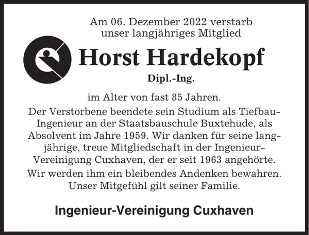 <p>Am 06. Dezember 2022 verstarb<br />unser langjähriges Mitglied</p><p>Horst Hardekopf<br />Dipl.-Ing.<br />im Alter von fast 85 Jahren.<br />Der Verstorbene beendete sein Studium als TiefbauIngenieur an der Staatsbauschule Buxtehude, als<br />Absolvent im Jahre 1959. Wir danken für seine langjährige, treue Mitgliedschaft in der IngenieurVereinigung Cuxhaven, der er seit 1963 angehörte.<br />Wir werden ihm ein bleibendes Andenken bewahren.<br />Unser Mitgefühl gilt seiner Familie.</p><p>Ingenieur-Vereinigung Cuxhaven</p>