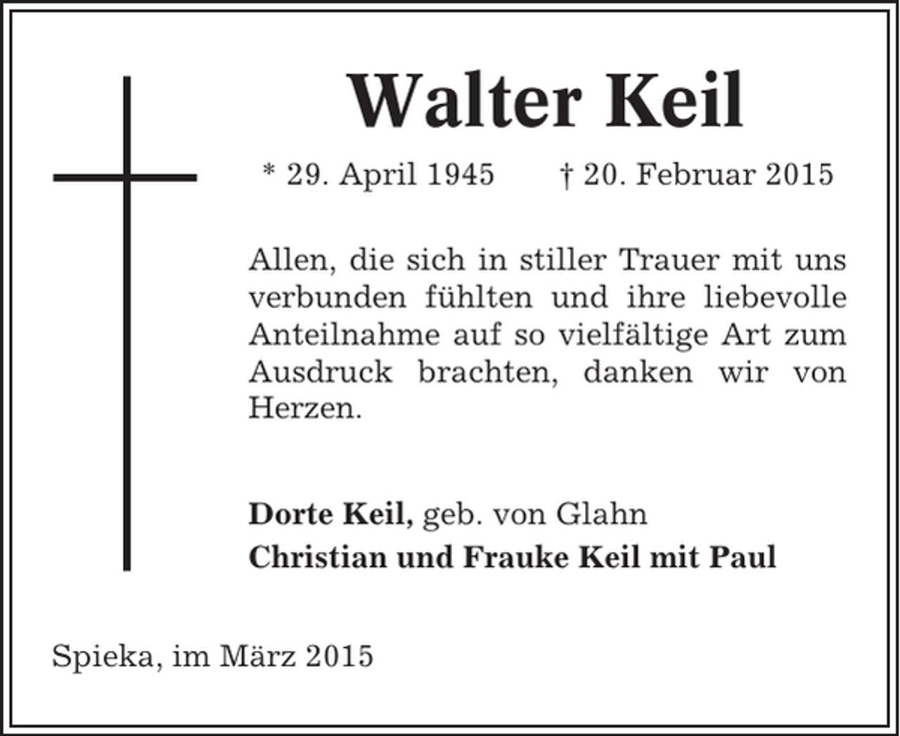 <p>Walter Keil<br />* 29. April 1945</p><p>† 20. Februar 2015</p><p>Allen, die sich in stiller Trauer mit uns<br />verbunden fühlten und ihre liebevolle<br />Anteilnahme auf so vielfältige Art zum<br />Ausdruck brachten, danken wir von<br />Herzen.<br />Dorte Keil, geb. von Glahn<br />Christian und Frauke Keil mit Paul<br />Spieka, im März 2015</p>