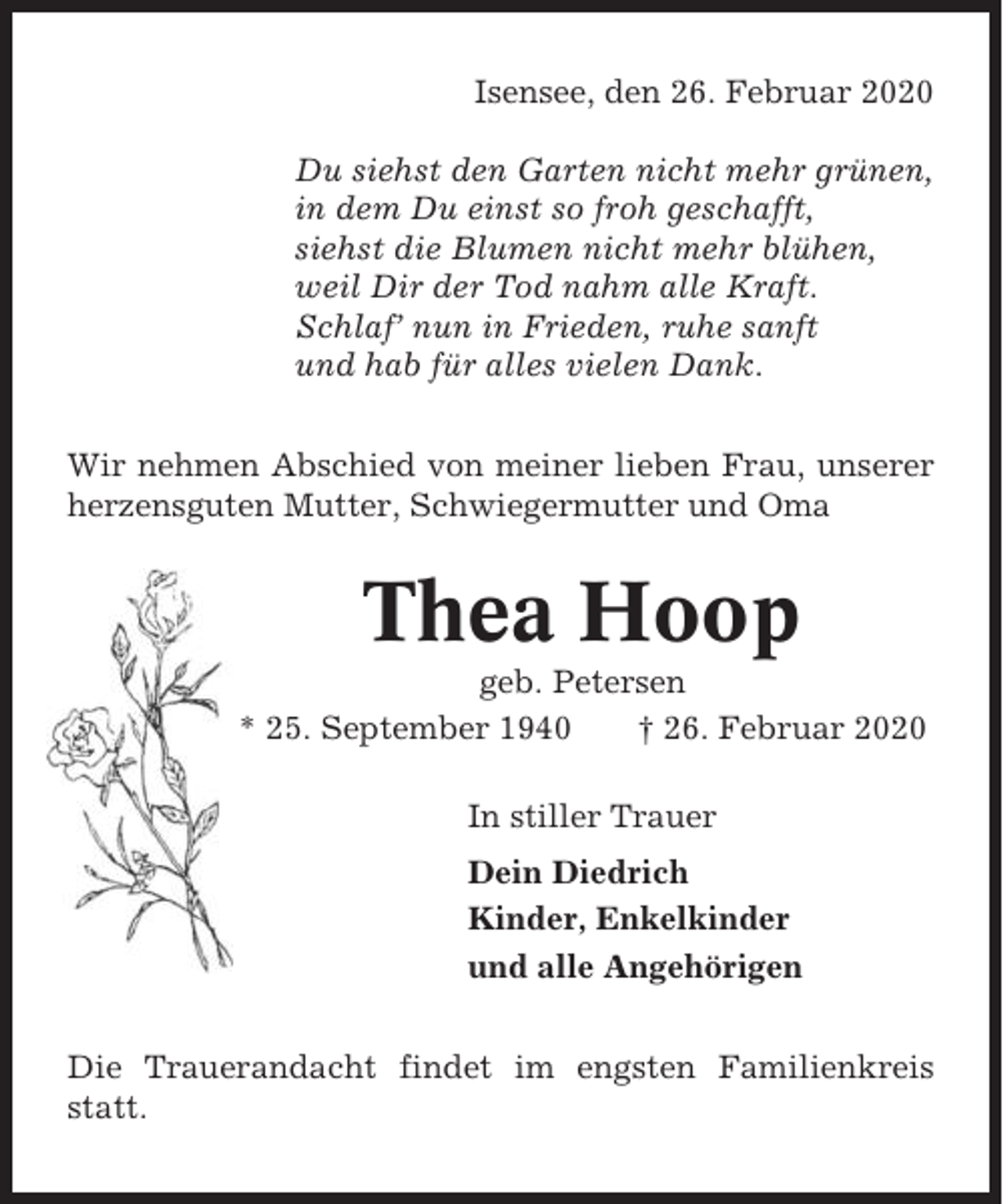 <p>Isensee, den 26. Februar 2020<br />Du siehst den Garten nicht mehr grünen,<br />in dem Du einst so froh geschafft,<br />siehst die Blumen nicht mehr blühen,<br />weil Dir der Tod nahm alle Kraft.<br />Schlaf’ nun in Frieden, ruhe sanft<br />und hab für alles vielen Dank.<br />Wir nehmen Abschied von meiner lieben Frau, unserer<br />herzensguten Mutter, Schwiegermutter und Oma</p><p>Thea Hoop<br />geb. Petersen<br />* 25. September 1940<br />† 26. Februar 2020<br />In stiller Trauer<br />Dein Diedrich<br />Kinder, Enkelkinder<br />und alle Angehörigen<br />Die Trauerandacht findet im engsten Familienkreis<br />statt.</p>