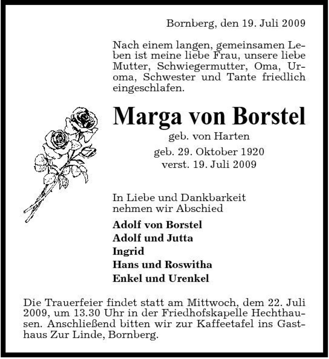 <p>Bornberg, den 19. Juli 2009 Nach einem langen, gemeinsamen Leben ist meine liebe Frau, unsere liebe Mutter, Schwiegermutter, Oma, Uroma, Schwester und Tante friedlich eingeschlafen.</p><p>Marga von Borstel<br />geb. von Harten geb. 29. Oktober 1920 verst. 19. Juli 2009 In Liebe und Dankbarkeit nehmen wir Abschied Adolf von Borstel Adolf und Jutta Ingrid Hans und Roswitha Enkel und Urenkel Die Trauerfeier findet statt am Mittwoch, dem 22. Juli 2009, um 13.30 Uhr in der Friedhofskapelle Hechthausen. Anschließend bitten wir zur Kaffeetafel ins Gasthaus Zur Linde, Bornberg.</p>