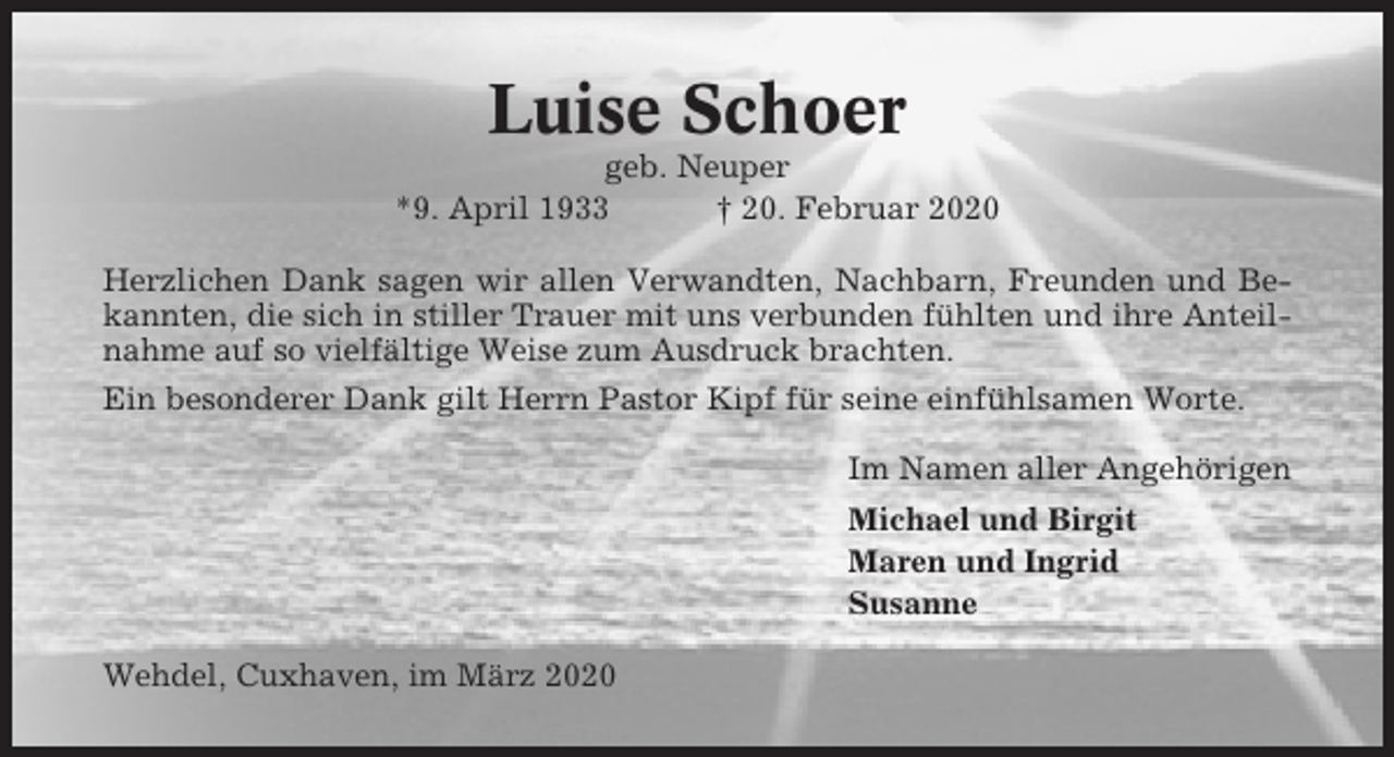 <p>Luise Schoer<br />geb. Neuper<br />*9. April 1933<br />† 20. Februar 2020<br />Herzlichen Dank sagen wir allen Verwandten, Nachbarn, Freunden und Bekannten, die sich in stiller Trauer mit uns verbunden fühlten und ihre Anteilnahme auf so vielfältige Weise zum Ausdruck brachten.<br />Ein besonderer Dank gilt Herrn Pastor Kipf für seine einfühlsamen Worte.<br />Im Namen aller Angehörigen<br />Michael und Birgit<br />Maren und Ingrid<br />Susanne<br />Wehdel, Cuxhaven, im März 2020</p>