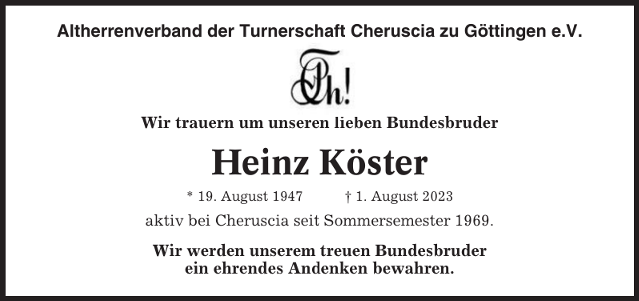 <p>Altherrenverband der Turnerschaft Cheruscia zu Göttingen e.V.</p><p>Wir trauern um unseren lieben Bundesbruder</p><p>Heinz Köster<br />* 19. August 1947</p><p>† 1. August 2023</p><p>aktiv bei Cheruscia seit Sommersemester 1969.</p><p>Wir werden unserem treuen Bundesbruder<br />ein ehrendes Andenken bewahren.</p>