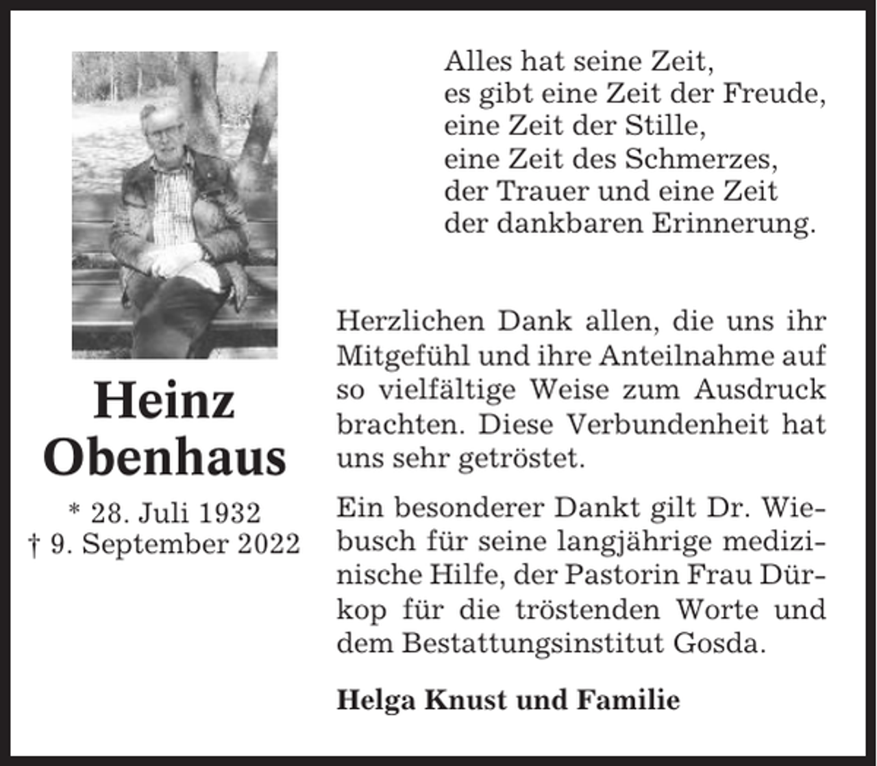 <p>Alles hat seine Zeit,<br />es gibt eine Zeit der Freude,<br />eine Zeit der Stille,<br />eine Zeit des Schmerzes,<br />der Trauer und eine Zeit<br />der dankbaren Erinnerung.</p><p>Heinz<br />Obenhaus<br />* 28. Juli 1932<br />† 9. September 2022</p><p>Herzlichen Dank allen, die uns ihr<br />Mitgefühl und ihre Anteilnahme auf<br />so vielfältige Weise zum Ausdruck<br />brachten. Diese Verbundenheit hat<br />uns sehr getröstet.<br />Ein besonderer Dankt gilt Dr. Wiebusch für seine langjährige medizinische Hilfe, der Pastorin Frau Dürkop für die tröstenden Worte und<br />dem Bestattungsinstitut Gosda.<br />Helga Knust und Familie</p>