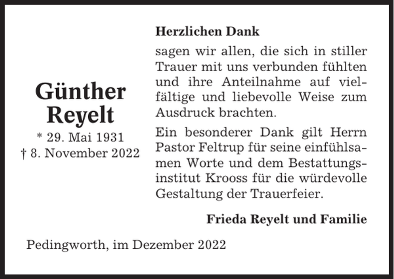 <p>Günther<br />Reyelt<br />* 29. Mai 1931<br />† 8. November 2022</p><p>Herzlichen Dank<br />sagen wir allen, die sich in stiller<br />Trauer mit uns verbunden fühlten<br />und ihre Anteilnahme auf vielfältige und liebevolle Weise zum<br />Ausdruck brachten.<br />Ein besonderer Dank gilt Herrn<br />Pastor Feltrup für seine einfühlsamen Worte und dem Bestattungsinstitut Krooss für die würdevolle<br />Gestaltung der Trauerfeier.<br />Frieda Reyelt und Familie</p><p>Pedingworth, im Dezember 2022</p>