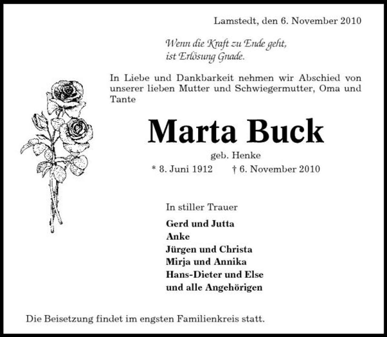 <p>Lamstedt, den 6. November 2010</p><p>Wenn die Kraft zu Ende geht, ist Erlösung Gnade.<br />In Liebe und Dankbarkeit nehmen wir Abschied von unserer lieben Mutter und Schwiegermutter, Oma und Tante</p><p>Marta Buck<br />geb. Henke * 8. Juni 1912 † 6. November 2010 In stiller Trauer Gerd und Jutta Anke Jürgen und Christa Mirja und Annika Hans-Dieter und Else und alle Angehörigen Die Beisetzung findet im engsten Familienkreis statt.</p>