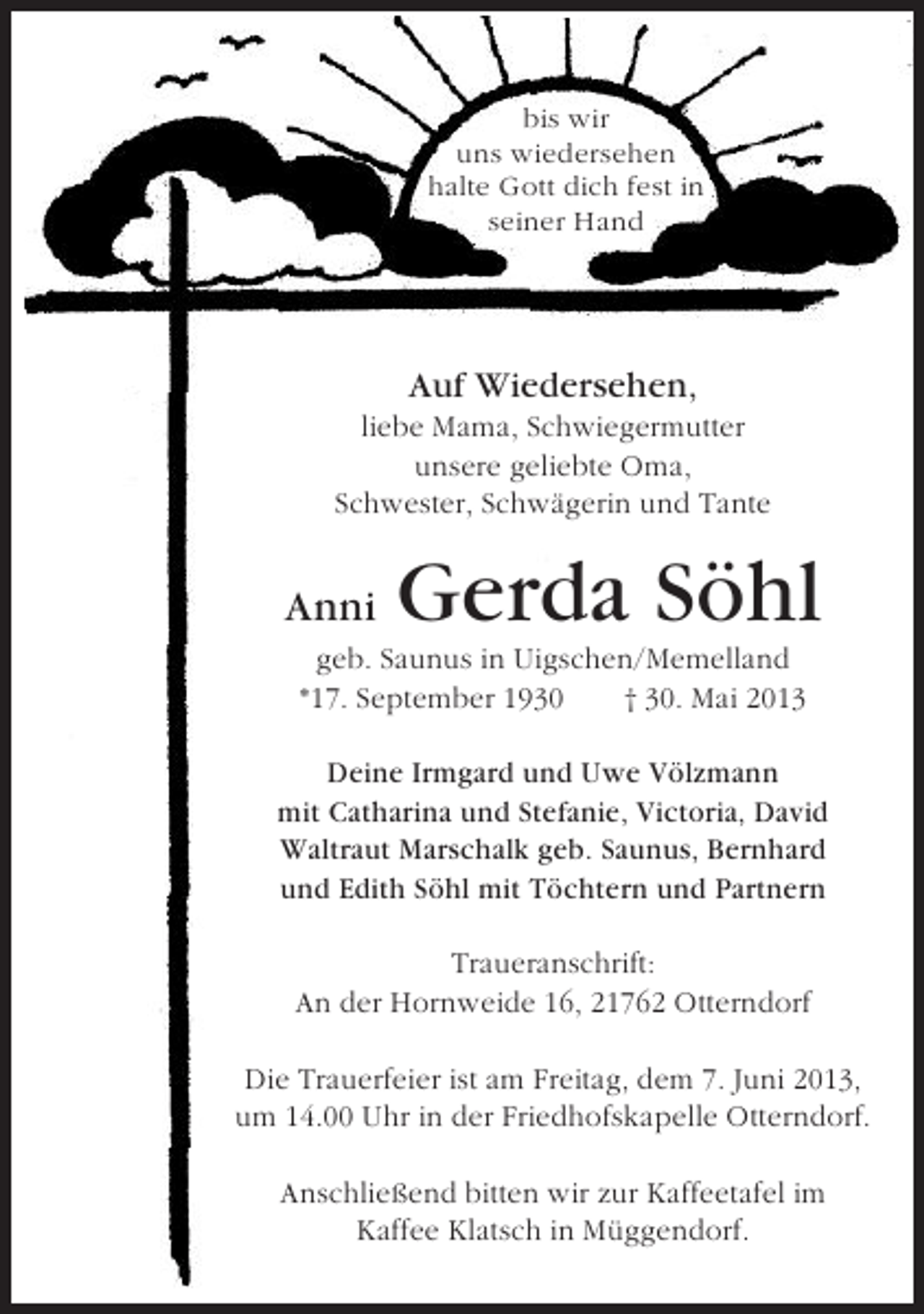 <p>bis wir<br />uns wiedersehen<br />halte Gott dich fest in<br />seiner Hand</p><p>Auf Wiedersehen,<br />liebe Mama, Schwiegermutter<br />unsere geliebte Oma,<br />Schwester, Schwägerin und Tante</p><p>Anni</p><p>Gerda Söhl</p><p>geb. Saunus in Uigschen/Memelland<br />*17. September 1930<br />† 30. Mai 2013<br />Deine Irmgard und Uwe Völzmann<br />mit Catharina und Stefanie, Victoria, David<br />Waltraut Marschalk geb. Saunus, Bernhard<br />und Edith Söhl mit Töchtern und Partnern<br />Traueranschrift:<br />An der Hornweide 16, 21762 Otterndorf<br />Die Trauerfeier ist am Freitag, dem 7. Juni 2013,<br />um 14.00 Uhr in der Friedhofskapelle Otterndorf.<br />Anschließend bitten wir zur Kaffeetafel im<br />Kaffee Klatsch in Müggendorf.</p>