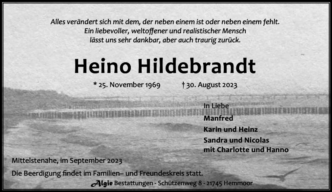 <p>Alles verändert sich mit dem, der neben einem ist oder neben einem fehlt.<br />Ein liebevoller, weltoﬀener und realistischer Mensch<br />lässt uns sehr dankbar, aber auch traurig zurück.</p><p>Heino Hildebrandt<br />* 25. November 1969</p><p>† 30. August 2023<br />In Liebe</p><p>Manfred<br />Karin und Heinz<br />Sandra und Nicolas<br />mit Charlotte und Hanno<br />Mittelstenahe, im September 2023<br />Die Beerdigung ﬁndet im Familien– und Freundeskreis statt.<br />Algie Bestattungen - Schützenweg 8 - 21745 Hemmoor</p>