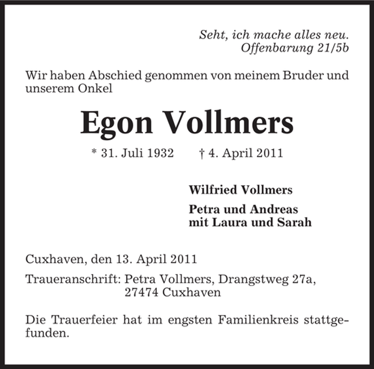 <p>Seht, ich mache alles neu. Offenbarung 21/5b Wir haben Abschied genommen von meinem Bruder und unserem Onkel</p><p>Egon Vollmers<br />* 31. Juli 1932 † 4. April 2011 Wilfried Vollmers Petra und Andreas mit Laura und Sarah Cuxhaven, den 13. April 2011 Traueranschrift: Petra Vollmers, Drangstweg 27a, 27474 Cuxhaven Die Trauerfeier hat im engsten Familienkreis stattgefunden.</p>