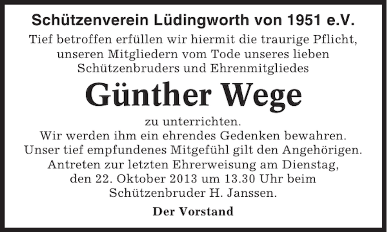 <p>Schützenverein Lüdingworth von 1951 e.V.<br />Tief betroffen erfüllen wir hiermit die traurige Pflicht,<br />unseren Mitgliedern vom Tode unseres lieben<br />Schützenbruders und Ehrenmitgliedes</p><p>Günther Wege<br />zu unterrichten.<br />Wir werden ihm ein ehrendes Gedenken bewahren.<br />Unser tief empfundenes Mitgefühl gilt den Angehörigen.<br />Antreten zur letzten Ehrerweisung am Dienstag,<br />den 22. Oktober 2013 um 13.30 Uhr beim<br />Schützenbruder H. Janssen.<br />Der Vorstand</p>