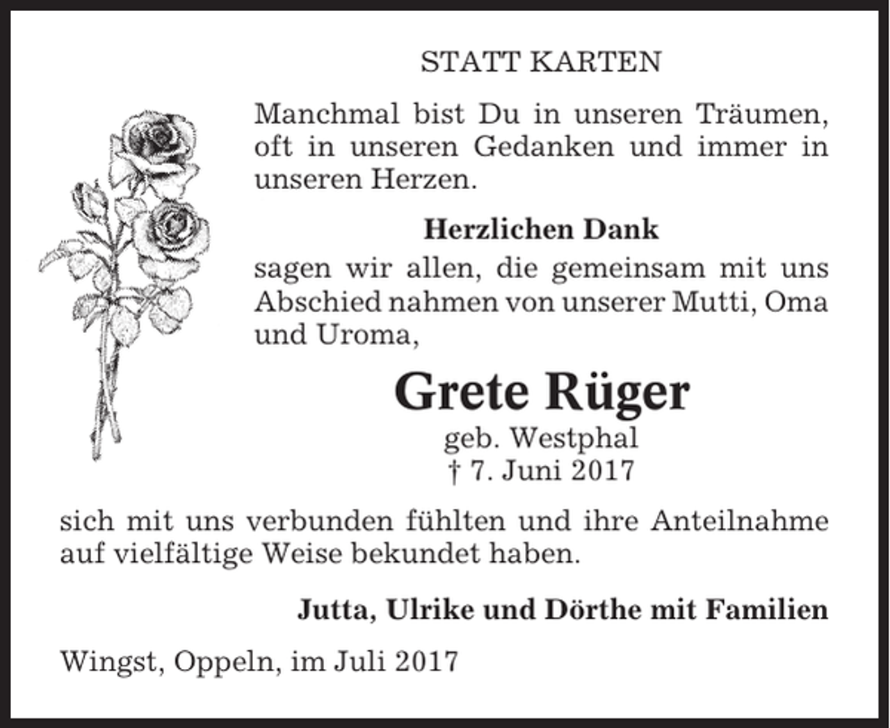 <p>STATT KARTEN<br />Manchmal bist Du in unseren Träumen,<br />oft in unseren Gedanken und immer in<br />unseren Herzen.<br />Herzlichen Dank<br />sagen wir allen, die gemeinsam mit uns<br />Abschied nahmen von unserer Mutti, Oma<br />und Uroma,</p><p>Grete Rüger<br />geb. Westphal<br />† 7. Juni 2017<br />sich mit uns verbunden fühlten und ihre Anteilnahme<br />auf vielfältige Weise bekundet haben.<br />Jutta, Ulrike und Dörthe mit Familien<br />Wingst, Oppeln, im Juli 2017</p>