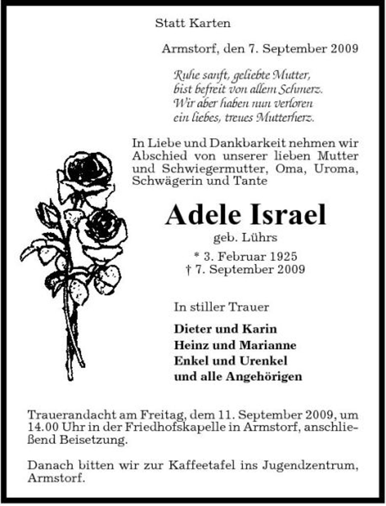 <p>Statt Karten Armstorf, den 7. September 2009</p><p>Ruhe sanft, geliebte Mutter, bist befreit von allem Schmerz. Wir aber haben nun verloren ein liebes, treues Mutterherz.<br />In Liebe und Dankbarkeit nehmen wir Abschied von unserer lieben Mutter und Schwiegermutter, Oma, Uroma, Schwägerin und Tante</p><p>Adele Israel<br />geb. Lührs * 3. Februar 1925 † 7. September 2009 In stiller Trauer Dieter und Karin Heinz und Marianne Enkel und Urenkel und alle Angehörigen Trauerandacht am Freitag, dem 11. September 2009, um 14.00 Uhr in der Friedhofskapelle in Armstorf, anschließend Beisetzung. Danach bitten wir zur Kaffeetafel ins Jugendzentrum, Armstorf.</p>