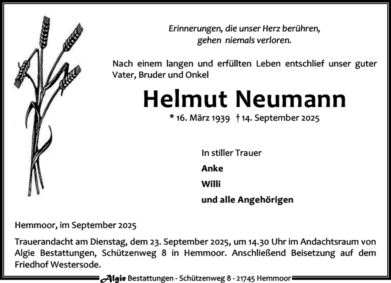 <p>Erinnerungen, die unser Herz berühren,<br />gehen niemals verloren.<br />Nach einem langen und erfüllten Leben entschlief unser guter<br />Vater, Bruder und Onkel</p><p>Helmut Neumann<br />* 16. März 1939 † 14. September 2025<br />In stiller Trauer<br />Anke<br />Willi<br />und alle Angehörigen<br />Hemmoor, im September 2025<br />Trauerandacht am Dienstag, dem 23. September 2025, um 14.30 Uhr im Andachtsraum von<br />Algie Bestattungen, Schützenweg 8 in Hemmoor. Anschließend Beisetzung auf dem<br />Friedhof Westersode.<br />Algie Bestattungen - Schützenweg 8 - 21745 Hemmoor</p>