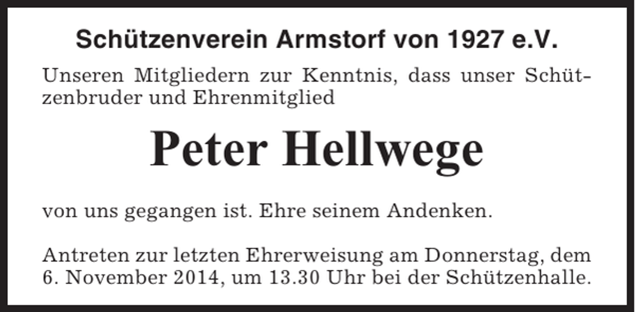 <p>Schützenverein Armstorf von 1927 e.V.<br />Unseren Mitgliedern zur Kenntnis, dass unser Schützenbruder und Ehrenmitglied</p><p>Peter Hellwege<br />von uns gegangen ist. Ehre seinem Andenken.<br />Antreten zur letzten Ehrerweisung am Donnerstag, dem<br />6. November 2014, um 13.30 Uhr bei der Schützenhalle.</p>