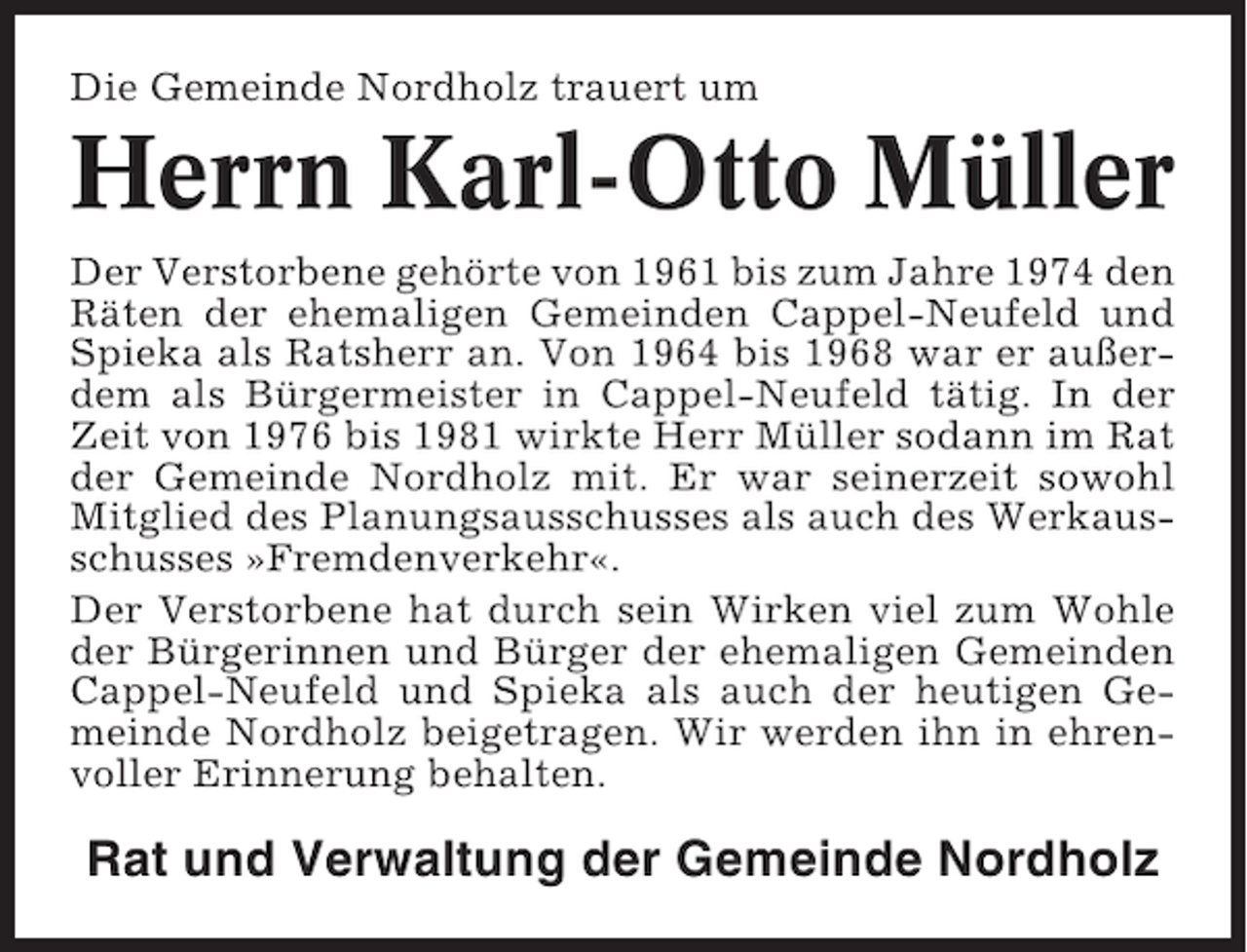 <p>Die Gemeinde Nordholz trauert um</p><p>Herrn Karl-Otto Müller<br />Der Verstorbene gehörte von 1961 bis zum Jahre 1974 den<br />Räten der ehemaligen Gemeinden Cappel-Neufeld und<br />Spieka als Ratsherr an. Von 1964 bis 1968 war er außerdem als Bürgermeister in Cappel-Neufeld tätig. In der<br />Zeit von 1976 bis 1981 wirkte Herr Müller sodann im Rat<br />der Gemeinde Nordholz mit. Er war seinerzeit sowohl<br />Mitglied des Planungsausschusses als auch des Werkausschusses »Fremdenverkehr«.<br />Der Verstorbene hat durch sein Wirken viel zum Wohle<br />der Bürgerinnen und Bürger der ehemaligen Gemeinden<br />Cappel-Neufeld und Spieka als auch der heutigen Gemeinde Nordholz beigetragen. Wir werden ihn in ehrenvoller Erinnerung behalten.</p><p>Rat und Verwaltung der Gemeinde Nordholz</p>