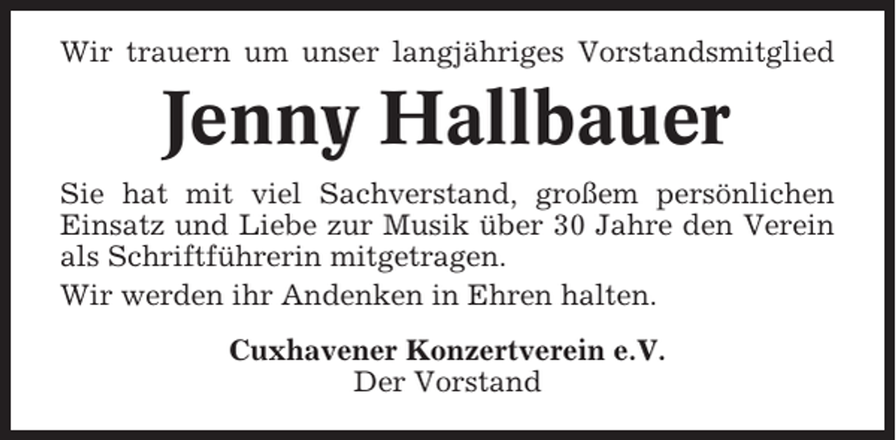 <p>Wir trauern um unser langjähriges Vorstandsmitglied</p><p>Jenny Hallbauer<br />Sie hat mit viel Sachverstand, großem persönlichen<br />Einsatz und Liebe zur Musik über 30 Jahre den Verein<br />als Schriftführerin mitgetragen.<br />Wir werden ihr Andenken in Ehren halten.<br />Cuxhavener Konzertverein e.V.<br />Der Vorstand</p>
