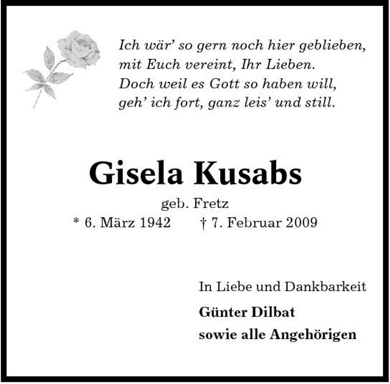 <p>Ich wär’ so gern noch hier geblieben, mit Euch vereint, Ihr Lieben. Doch weil es Gott so haben will, geh’ ich fort, ganz leis’ und still.</p><p>Gisela Kusabs<br />geb. Fretz * 6. März 1942 † 7. Februar 2009</p><p>In Liebe und Dankbarkeit</p><p>Günter Dilbat sowie alle Angehörigen</p>