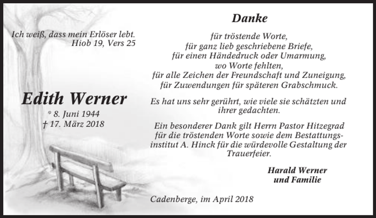 <p>Danke<br />Ich weiß, dass mein Erlöser lebt.<br />Hiob 19, Vers 25</p><p>Edith Werner<br />* 8. Juni 1944<br />† 17. März 2018</p><p>für tröstende Worte,<br />für ganz lieb geschriebene Briefe,<br />für einen Händedruck oder Umarmung,<br />wo Worte fehlten,<br />für alle Zeichen der Freundschaft und Zuneigung,<br />für Zuwendungen für späteren Grabschmuck.<br />Es hat uns sehr gerührt, wie viele sie schätzten und<br />ihrer gedachten.<br />Ein besonderer Dank gilt Herrn Pastor Hitzegrad<br />für die tröstenden Worte sowie dem Bestattungsinstitut A. Hinck für die würdevolle Gestaltung der<br />Trauerfeier.<br />Harald Werner<br />und Familie<br />Cadenberge, im April 2018</p>