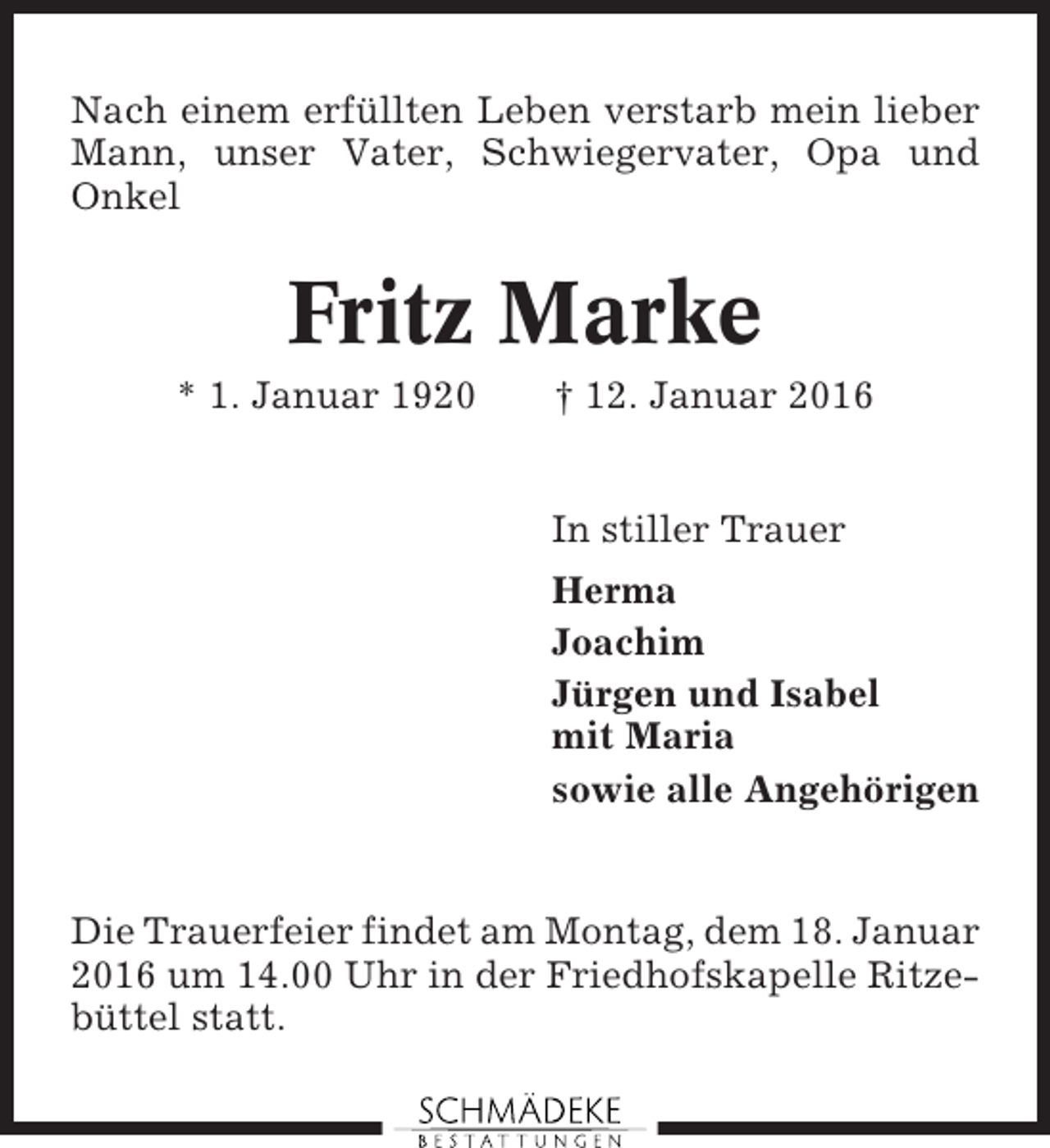 <p>Nach einem erfüllten Leben verstarb mein lieber<br />Mann, unser Vater, Schwiegervater, Opa und<br />Onkel</p><p>Fritz Marke<br />* 1. Januar 1920</p><p>† 12. Januar 2016</p><p>In stiller Trauer<br />Herma<br />Joachim<br />Jürgen und Isabel<br />mit Maria<br />sowie alle Angehörigen</p><p>Die Trauerfeier findet am Montag, dem 18. Januar<br />2016 um 14.00 Uhr in der Friedhofskapelle Ritzebüttel statt.</p>