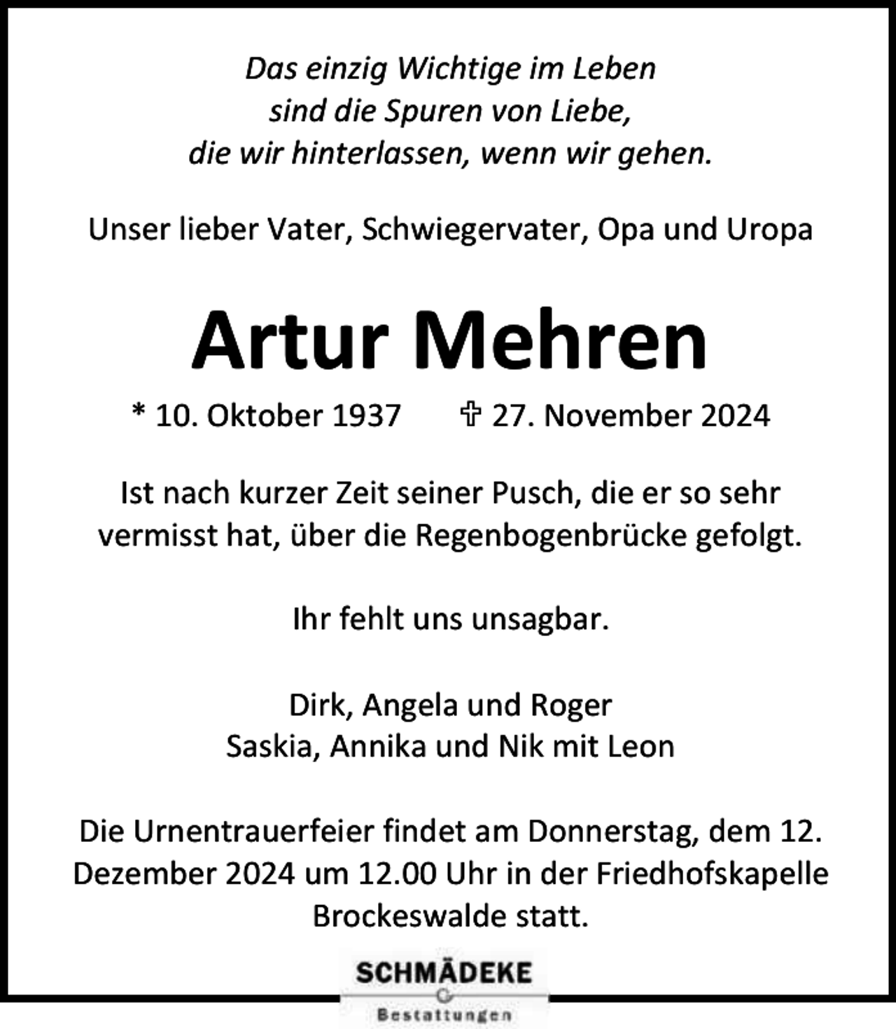 <p>Das einzig Wichtige im Leben<br />sind die Spuren von Liebe,<br />die wir hinterlassen, wenn wir gehen.<br />Unser lieber Vater, Schwiegervater, Opa und Uropa</p><p>Artur Mehren</p><p>* 10. Oktober 1937</p><p> 27. November 2024</p><p>Ist nach kurzer Zeit seiner Pusch, die er so sehr<br />vermisst hat, über die Regenbogenbrücke gefolgt.<br />Ihr fehlt uns unsagbar.<br />Dirk, Angela und Roger<br />Saskia, Annika und Nik mit Leon<br />Die Urnentrauerfeier findet am Donnerstag, dem 12.<br />Dezember 2024 um 12.00 Uhr in der Friedhofskapelle<br />Brockeswalde statt.</p>
