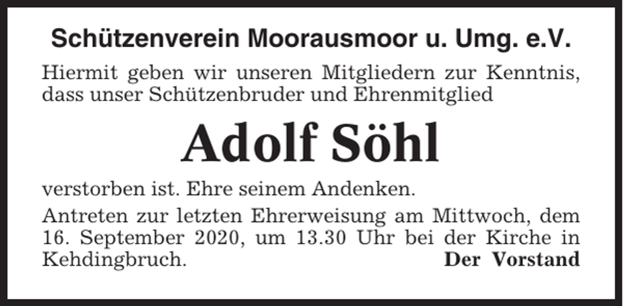 <p>Schützenverein Moorausmoor u. Umg. e.V.<br />Hiermit geben wir unseren Mitgliedern zur Kenntnis,<br />dass unser Schützenbruder und Ehrenmitglied</p><p>Adolf Söhl<br />verstorben ist. Ehre seinem Andenken.<br />Antreten zur letzten Ehrerweisung am Mittwoch, dem<br />16. September 2020, um 13.30 Uhr bei der Kirche in<br />Kehdingbruch.<br />Der Vorstand</p>